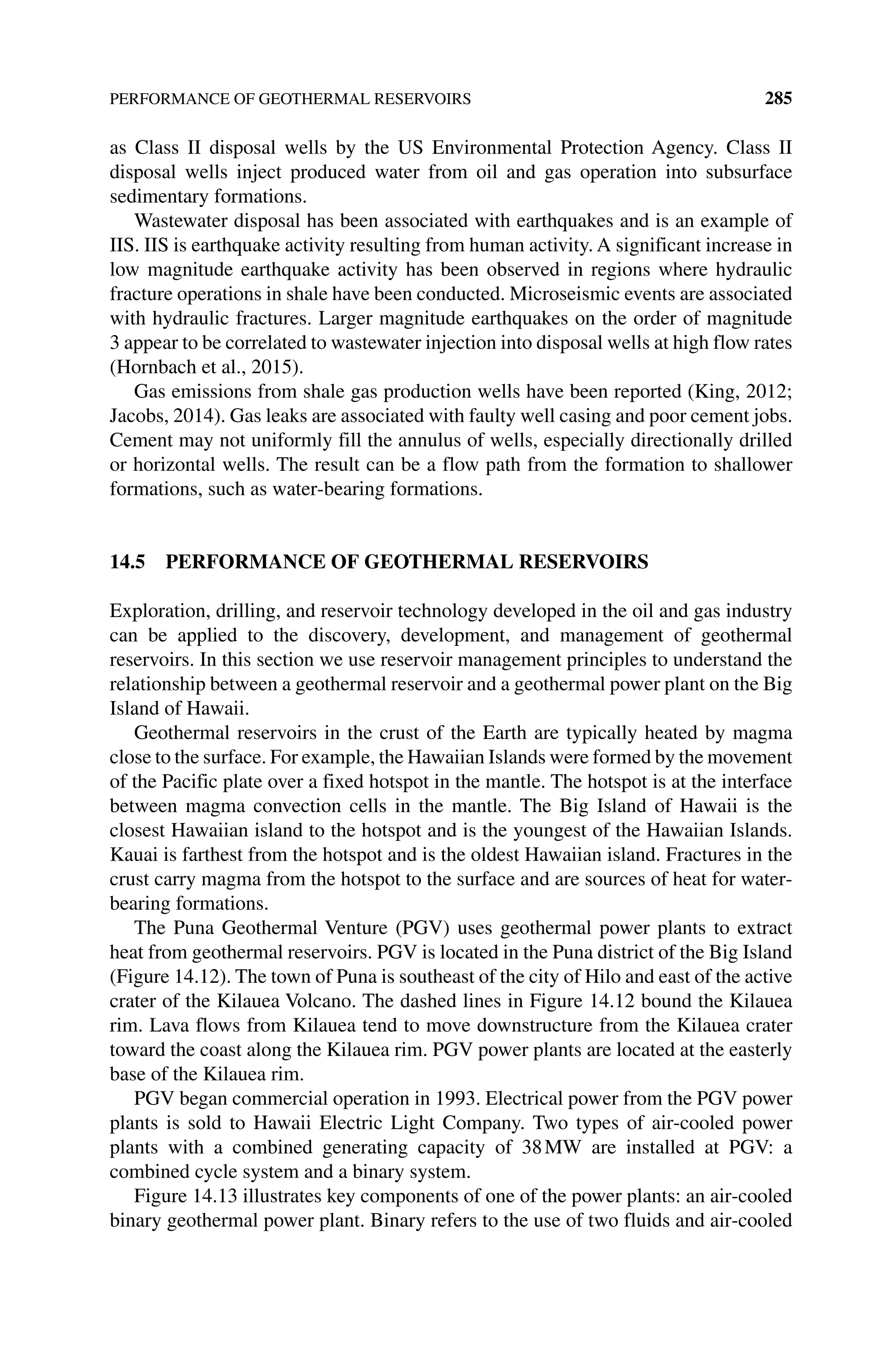 PERFORMANCE OF GEOTHERMAL RESERVOIRS 285
as Class II disposal wells by the US Environmental Protection Agency. Class II
­
disposal wells inject produced water from oil and gas operation into subsurface
­sedimentary formations.
Wastewater disposal has been associated with earthquakes and is an example of
IIS. IIS is earthquake activity resulting from human activity. A significant increase in
low magnitude earthquake activity has been observed in regions where hydraulic
fracture operations in shale have been conducted. Microseismic events are associated
with hydraulic fractures. Larger magnitude earthquakes on the order of magnitude
3 appear to be correlated to wastewater injection into disposal wells at high flow rates
(Hornbach et al., 2015).
Gas emissions from shale gas production wells have been reported (King, 2012;
Jacobs, 2014). Gas leaks are associated with faulty well casing and poor cement jobs.
Cement may not uniformly fill the annulus of wells, especially directionally drilled
or horizontal wells. The result can be a flow path from the formation to shallower
formations, such as water‐bearing formations.
14.5 PERFORMANCE OF GEOTHERMAL RESERVOIRS
Exploration, drilling, and reservoir technology developed in the oil and gas industry
can be applied to the discovery, development, and management of geothermal
­
reservoirs. In this section we use reservoir management principles to understand the
relationship between a geothermal reservoir and a geothermal power plant on the Big
Island of Hawaii.
Geothermal reservoirs in the crust of the Earth are typically heated by magma
close to the surface. For example, the Hawaiian Islands were formed by the movement
of the Pacific plate over a fixed hotspot in the mantle. The hotspot is at the interface
between magma convection cells in the mantle. The Big Island of Hawaii is the
­
closest Hawaiian island to the hotspot and is the youngest of the Hawaiian Islands.
Kauai is farthest from the hotspot and is the oldest Hawaiian island. Fractures in the
crust carry magma from the hotspot to the surface and are sources of heat for water‐
bearing formations.
The Puna Geothermal Venture (PGV) uses geothermal power plants to extract
heat from geothermal reservoirs. PGV is located in the Puna district of the Big Island
(Figure 14.12). The town of Puna is southeast of the city of Hilo and east of the active
crater of the Kilauea Volcano. The dashed lines in Figure 14.12 bound the Kilauea
rim. Lava flows from Kilauea tend to move downstructure from the Kilauea crater
toward the coast along the Kilauea rim. PGV power plants are located at the easterly
base of the Kilauea rim.
PGV began commercial operation in 1993. Electrical power from the PGV power
plants is sold to Hawaii Electric Light Company. Two types of air‐cooled power
plants with a combined generating capacity of 38MW are installed at PGV: a
combined cycle system and a binary system.
Figure 14.13 illustrates key components of one of the power plants: an air‐cooled
binary geothermal power plant. Binary refers to the use of two fluids and air‐cooled
 