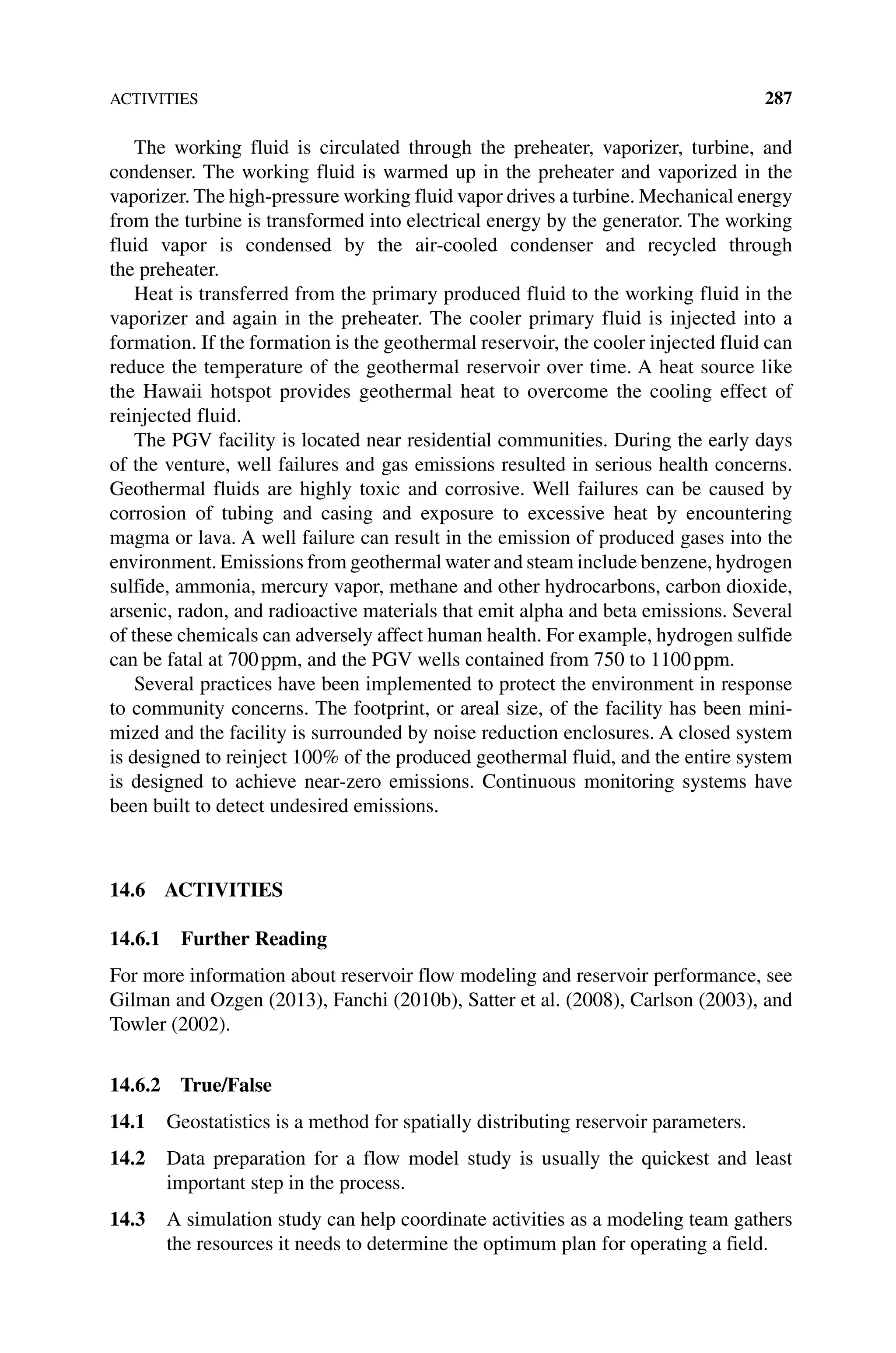 ACTIVITIES 287
The working fluid is circulated through the preheater, vaporizer, turbine, and
­
condenser. The working fluid is warmed up in the preheater and vaporized in the
vaporizer. The high‐pressure working fluid vapor drives a turbine. Mechanical energy
from the turbine is transformed into electrical energy by the generator. The working
fluid vapor is condensed by the air‐cooled condenser and recycled through
the preheater.
Heat is transferred from the primary produced fluid to the working fluid in the
vaporizer and again in the preheater. The cooler primary fluid is injected into a
formation. If the formation is the geothermal reservoir, the cooler injected fluid can
reduce the temperature of the geothermal reservoir over time. A heat source like
the Hawaii hotspot provides geothermal heat to overcome the cooling effect of
reinjected fluid.
The PGV facility is located near residential communities. During the early days
of the venture, well failures and gas emissions resulted in serious health concerns.
Geothermal fluids are highly toxic and corrosive. Well failures can be caused by
­
corrosion of tubing and casing and exposure to excessive heat by encountering
magma or lava. A well failure can result in the emission of produced gases into the
environment. Emissions from geothermal water and steam include benzene, hydrogen
sulfide, ammonia, mercury vapor, methane and other hydrocarbons, carbon dioxide,
arsenic, radon, and radioactive materials that emit alpha and beta emissions. Several
of these chemicals can adversely affect human health. For example, hydrogen sulfide
can be fatal at 700ppm, and the PGV wells contained from 750 to 1100ppm.
Several practices have been implemented to protect the environment in response
to community concerns. The footprint, or areal size, of the facility has been mini‑
mized and the facility is surrounded by noise reduction enclosures. A closed system
is designed to reinject 100% of the produced geothermal fluid, and the entire system
is designed to achieve near‐zero emissions. Continuous monitoring systems have
been built to detect undesired emissions.
14.6 ACTIVITIES
14.6.1 Further Reading
For more information about reservoir flow modeling and reservoir performance, see
Gilman and Ozgen (2013), Fanchi (2010b), Satter et al. (2008), Carlson (2003), and
Towler (2002).
14.6.2 True/False
14.1 Geostatistics is a method for spatially distributing reservoir parameters.
14.2 Data preparation for a flow model study is usually the quickest and least
important step in the process.
14.3 A simulation study can help coordinate activities as a modeling team gathers
the resources it needs to determine the optimum plan for operating a field.
 