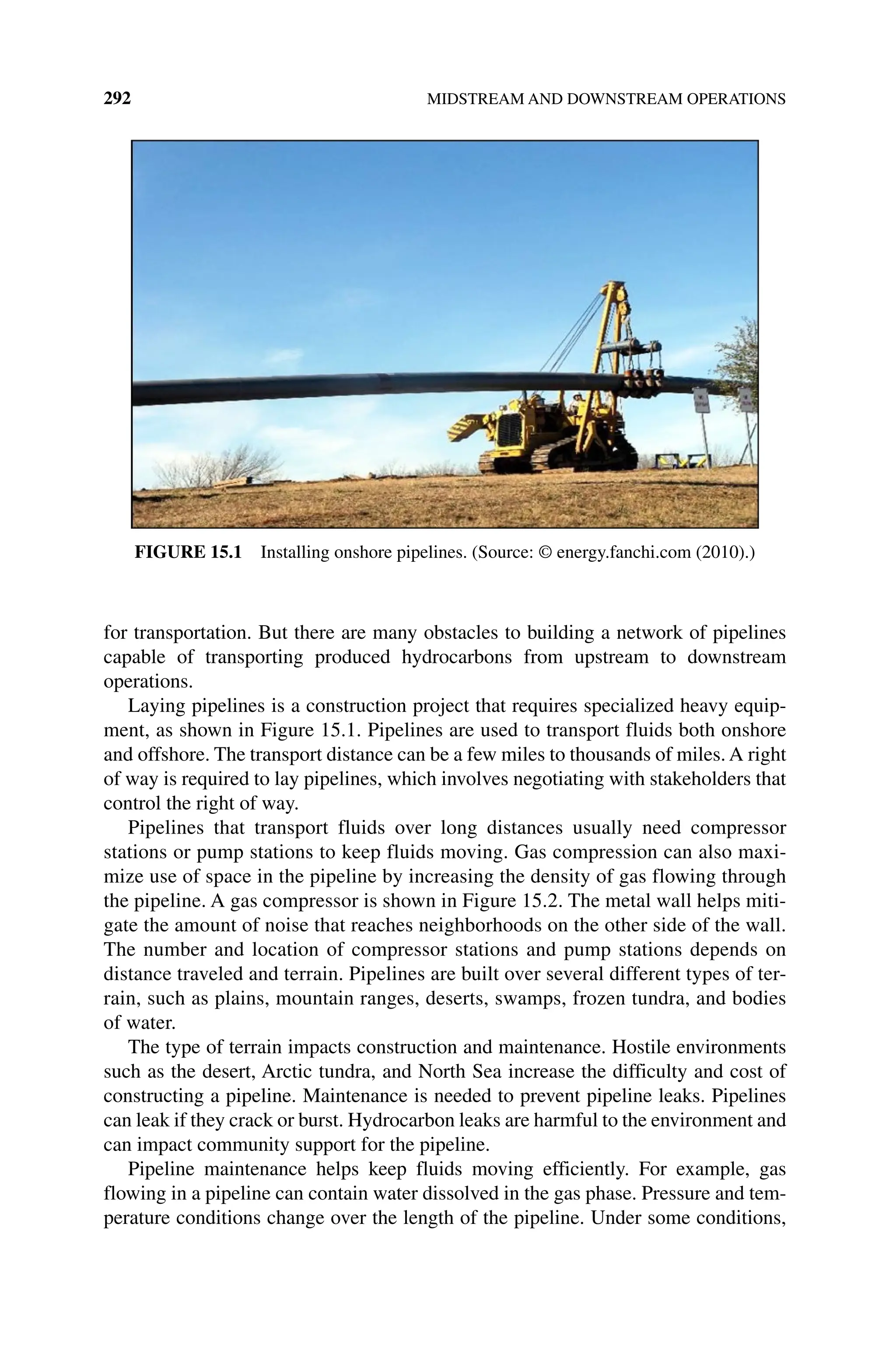 292 MIDSTREAM AND DOWNSTREAM OPERATIONS
for transportation. But there are many obstacles to building a network of pipelines
capable of transporting produced hydrocarbons from upstream to downstream
operations.
Laying pipelines is a construction project that requires specialized heavy equip-
ment, as shown in Figure 15.1. Pipelines are used to transport fluids both onshore
and offshore. The transport distance can be a few miles to thousands of miles. A right
of way is required to lay pipelines, which involves negotiating with stakeholders that
control the right of way.
Pipelines that transport fluids over long distances usually need compressor
stations or pump stations to keep fluids moving. Gas compression can also maxi-
mize use of space in the pipeline by increasing the density of gas flowing through
the pipeline. A gas compressor is shown in Figure 15.2. The metal wall helps miti-
gate the amount of noise that reaches neighborhoods on the other side of the wall.
The number and location of compressor stations and pump stations depends on
distance traveled and terrain. Pipelines are built over several different types of ter-
rain, such as plains, mountain ranges, deserts, swamps, frozen tundra, and bodies
of water.
The type of terrain impacts construction and maintenance. Hostile environments
such as the desert, Arctic tundra, and North Sea increase the difficulty and cost of
constructing a pipeline. Maintenance is needed to prevent pipeline leaks. Pipelines
can leak if they crack or burst. Hydrocarbon leaks are harmful to the environment and
can impact community support for the pipeline.
Pipeline maintenance helps keep fluids moving efficiently. For example, gas
­
flowing in a pipeline can contain water dissolved in the gas phase. Pressure and tem-
perature conditions change over the length of the pipeline. Under some conditions,
Figure 15.1 Installing onshore pipelines. (Source: © energy.fanchi.com (2010).)
 