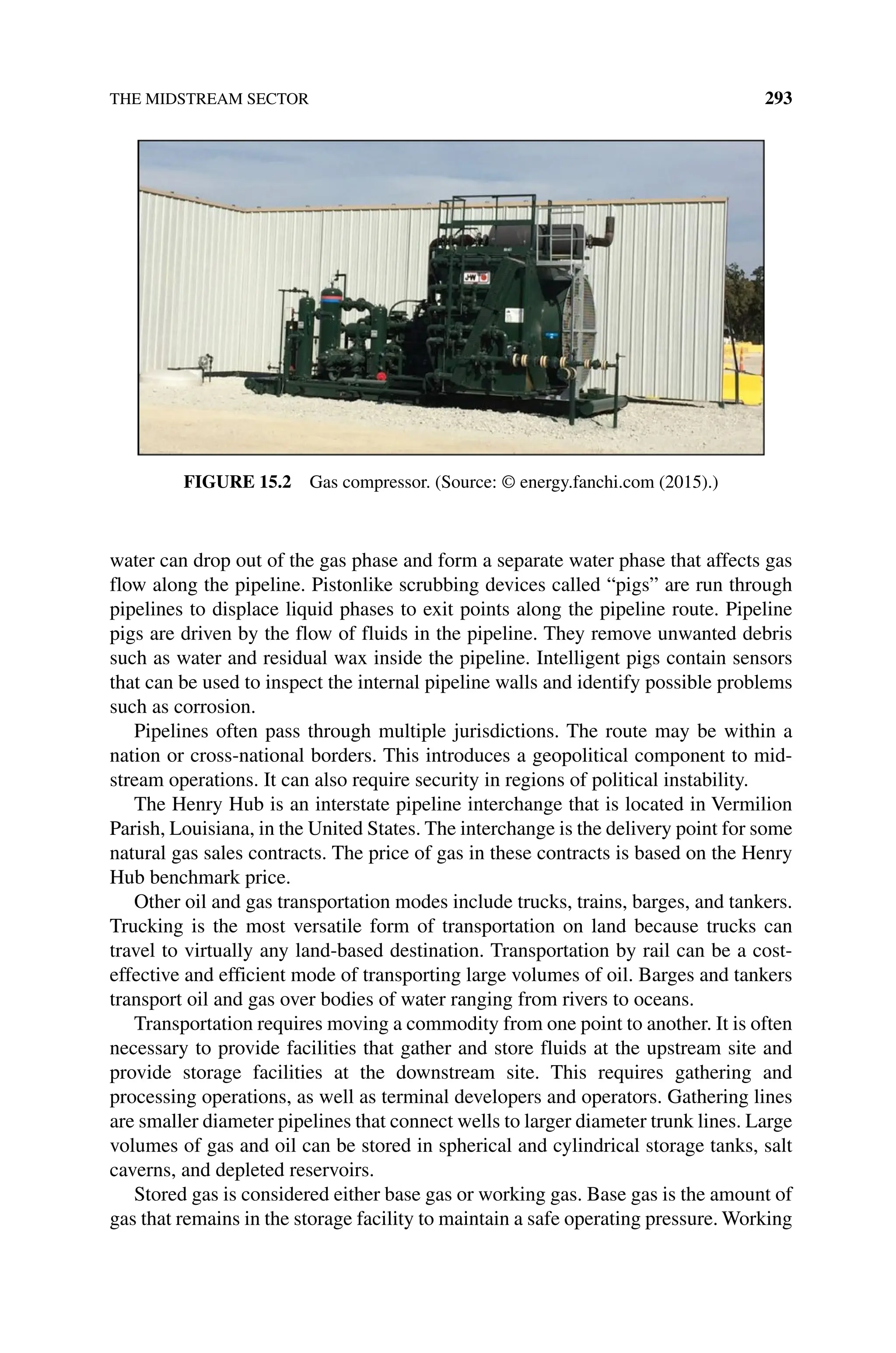 THE MIDSTREAM SECTOR 293
water can drop out of the gas phase and form a separate water phase that affects gas
flow along the pipeline. Pistonlike scrubbing devices called “pigs” are run through
pipelines to displace liquid phases to exit points along the pipeline route. Pipeline
pigs are driven by the flow of fluids in the pipeline. They remove unwanted debris
such as water and residual wax inside the pipeline. Intelligent pigs contain sensors
that can be used to inspect the internal pipeline walls and identify possible problems
such as corrosion.
Pipelines often pass through multiple jurisdictions. The route may be within a
nation or cross‐national borders. This introduces a geopolitical component to mid-
stream operations. It can also require security in regions of political instability.
The Henry Hub is an interstate pipeline interchange that is located in Vermilion
Parish, Louisiana, in the United States. The interchange is the delivery point for some
natural gas sales contracts. The price of gas in these contracts is based on the Henry
Hub benchmark price.
Other oil and gas transportation modes include trucks, trains, barges, and tankers.
Trucking is the most versatile form of transportation on land because trucks can
travel to virtually any land‐based destination. Transportation by rail can be a cost‐
effective and efficient mode of transporting large volumes of oil. Barges and tankers
transport oil and gas over bodies of water ranging from rivers to oceans.
Transportation requires moving a commodity from one point to another. It is often
necessary to provide facilities that gather and store fluids at the upstream site and
provide storage facilities at the downstream site. This requires gathering and
processing operations, as well as terminal developers and operators. Gathering lines
are smaller diameter pipelines that connect wells to larger diameter trunk lines. Large
volumes of gas and oil can be stored in spherical and cylindrical storage tanks, salt
caverns, and depleted reservoirs.
Stored gas is considered either base gas or working gas. Base gas is the amount of
gas that remains in the storage facility to maintain a safe operating pressure. Working
Figure 15.2 Gas compressor. (Source: © energy.fanchi.com (2015).)
 