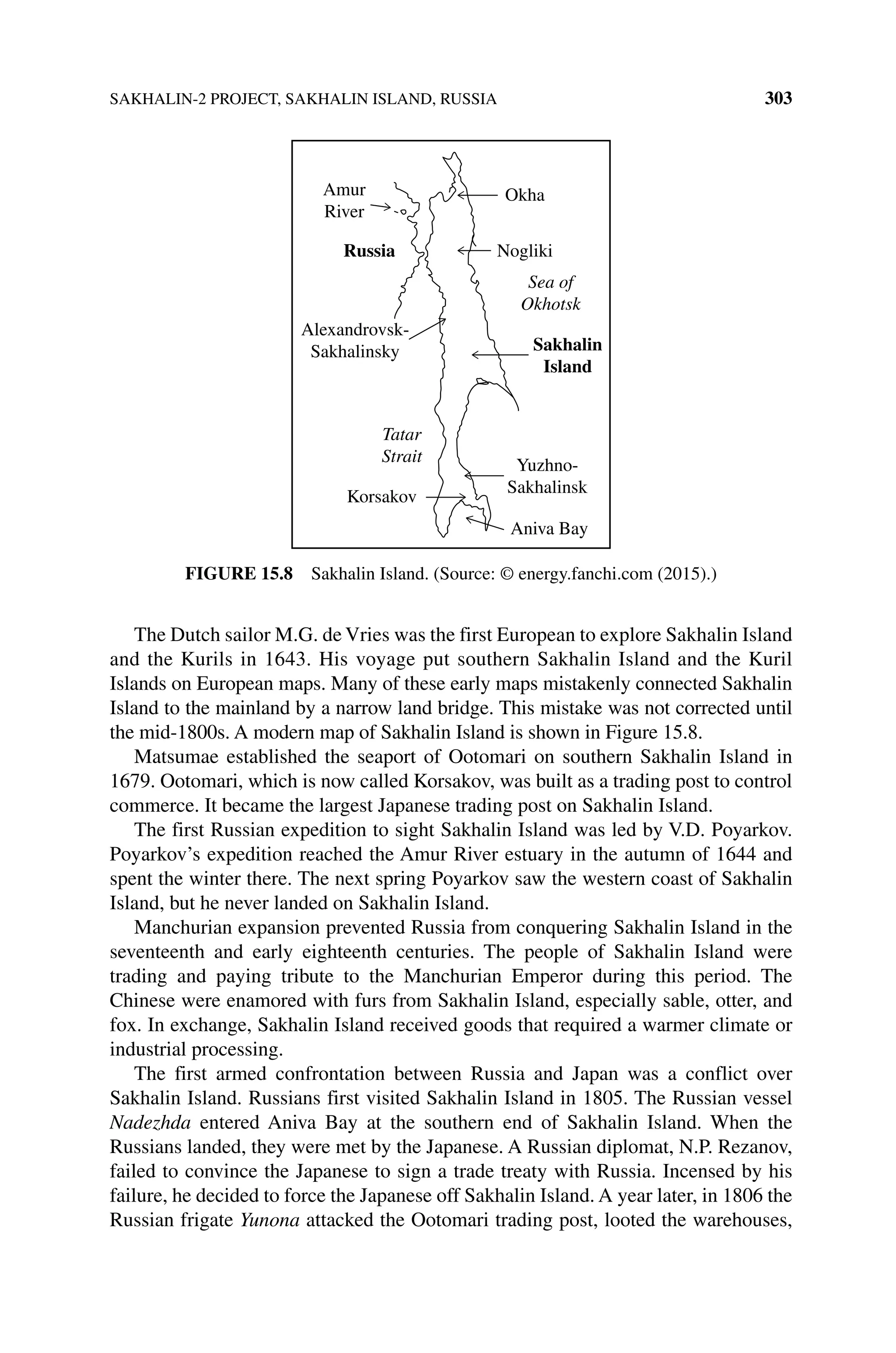 SAKHALIN‐2 PROJECT, SAKHALIN ISLAND, RUSSIA 303
The Dutch sailor M.G. de Vries was the first European to explore Sakhalin Island
and the Kurils in 1643. His voyage put southern Sakhalin Island and the Kuril
Islands on European maps. Many of these early maps mistakenly connected Sakhalin
Island to the mainland by a narrow land bridge. This mistake was not corrected until
the mid‐1800s. A modern map of Sakhalin Island is shown in Figure 15.8.
Matsumae established the seaport of Ootomari on southern Sakhalin Island in
1679. Ootomari, which is now called Korsakov, was built as a trading post to control
commerce. It became the largest Japanese trading post on Sakhalin Island.
The first Russian expedition to sight Sakhalin Island was led by V.D. Poyarkov.
Poyarkov’s expedition reached the Amur River estuary in the autumn of 1644 and
spent the winter there. The next spring Poyarkov saw the western coast of Sakhalin
Island, but he never landed on Sakhalin Island.
Manchurian expansion prevented Russia from conquering Sakhalin Island in the
seventeenth and early eighteenth centuries. The people of Sakhalin Island were
trading and paying tribute to the Manchurian Emperor during this period. The
Chinese were enamored with furs from Sakhalin Island, especially sable, otter, and
fox. In exchange, Sakhalin Island received goods that required a warmer climate or
industrial processing.
The first armed confrontation between Russia and Japan was a conflict over
Sakhalin Island. Russians first visited Sakhalin Island in 1805. The Russian vessel
Nadezhda entered Aniva Bay at the southern end of Sakhalin Island. When the
Russians landed, they were met by the Japanese. A Russian diplomat, N.P. Rezanov,
failed to convince the Japanese to sign a trade treaty with Russia. Incensed by his
failure, he decided to force the Japanese off Sakhalin Island. A year later, in 1806 the
Russian frigate Yunona attacked the Ootomari trading post, looted the warehouses,
Okha
Nogliki
Sakhalin
Island
Yuzhno-
Sakhalinsk
Aniva Bay
Korsakov
Tatar
Strait
Alexandrovsk-
Sakhalinsky
Russia
Amur
River
Sea of
Okhotsk
Figure 15.8 Sakhalin Island. (Source: © energy.fanchi.com (2015).)
 