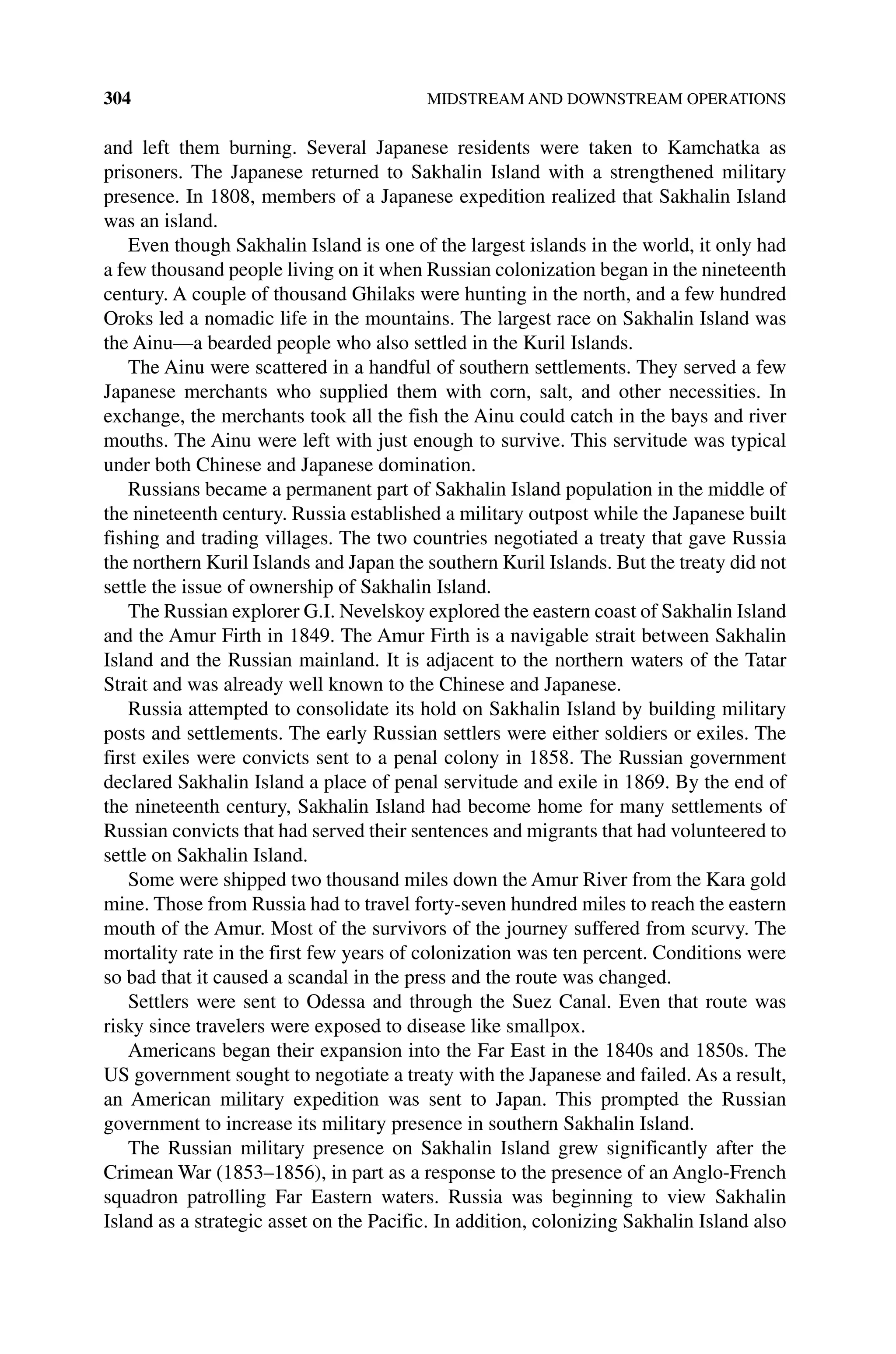 304 MIDSTREAM AND DOWNSTREAM OPERATIONS
and left them burning. Several Japanese residents were taken to Kamchatka as
­
prisoners. The Japanese returned to Sakhalin Island with a strengthened military
presence. In 1808, members of a Japanese expedition realized that Sakhalin Island
was an island.
Even though Sakhalin Island is one of the largest islands in the world, it only had
a few thousand people living on it when Russian colonization began in the nineteenth
century. A couple of thousand Ghilaks were hunting in the north, and a few hundred
Oroks led a nomadic life in the mountains. The largest race on Sakhalin Island was
the Ainu—a bearded people who also settled in the Kuril Islands.
The Ainu were scattered in a handful of southern settlements. They served a few
Japanese merchants who supplied them with corn, salt, and other necessities. In
exchange, the merchants took all the fish the Ainu could catch in the bays and river
mouths. The Ainu were left with just enough to survive. This servitude was typical
under both Chinese and Japanese domination.
Russians became a permanent part of Sakhalin Island population in the middle of
the nineteenth century. Russia established a military outpost while the Japanese built
fishing and trading villages. The two countries negotiated a treaty that gave Russia
the northern Kuril Islands and Japan the southern Kuril Islands. But the treaty did not
settle the issue of ownership of Sakhalin Island.
The Russian explorer G.I. Nevelskoy explored the eastern coast of Sakhalin Island
and the Amur Firth in 1849. The Amur Firth is a navigable strait between Sakhalin
Island and the Russian mainland. It is adjacent to the northern waters of the Tatar
Strait and was already well known to the Chinese and Japanese.
Russia attempted to consolidate its hold on Sakhalin Island by building military
posts and settlements. The early Russian settlers were either soldiers or exiles. The
first exiles were convicts sent to a penal colony in 1858. The Russian government
declared Sakhalin Island a place of penal servitude and exile in 1869. By the end of
the nineteenth century, Sakhalin Island had become home for many settlements of
Russian convicts that had served their sentences and migrants that had volunteered to
settle on Sakhalin Island.
Some were shipped two thousand miles down the Amur River from the Kara gold
mine. Those from Russia had to travel forty‐seven hundred miles to reach the eastern
mouth of the Amur. Most of the survivors of the journey suffered from scurvy. The
mortality rate in the first few years of colonization was ten percent. Conditions were
so bad that it caused a scandal in the press and the route was changed.
Settlers were sent to Odessa and through the Suez Canal. Even that route was
risky since travelers were exposed to disease like smallpox.
Americans began their expansion into the Far East in the 1840s and 1850s. The
US government sought to negotiate a treaty with the Japanese and failed. As a result,
an American military expedition was sent to Japan. This prompted the Russian
government to increase its military presence in southern Sakhalin Island.
The Russian military presence on Sakhalin Island grew significantly after the
Crimean War (1853–1856), in part as a response to the presence of an Anglo‐French
squadron patrolling Far Eastern waters. Russia was beginning to view Sakhalin
Island as a strategic asset on the Pacific. In addition, colonizing Sakhalin Island also
 