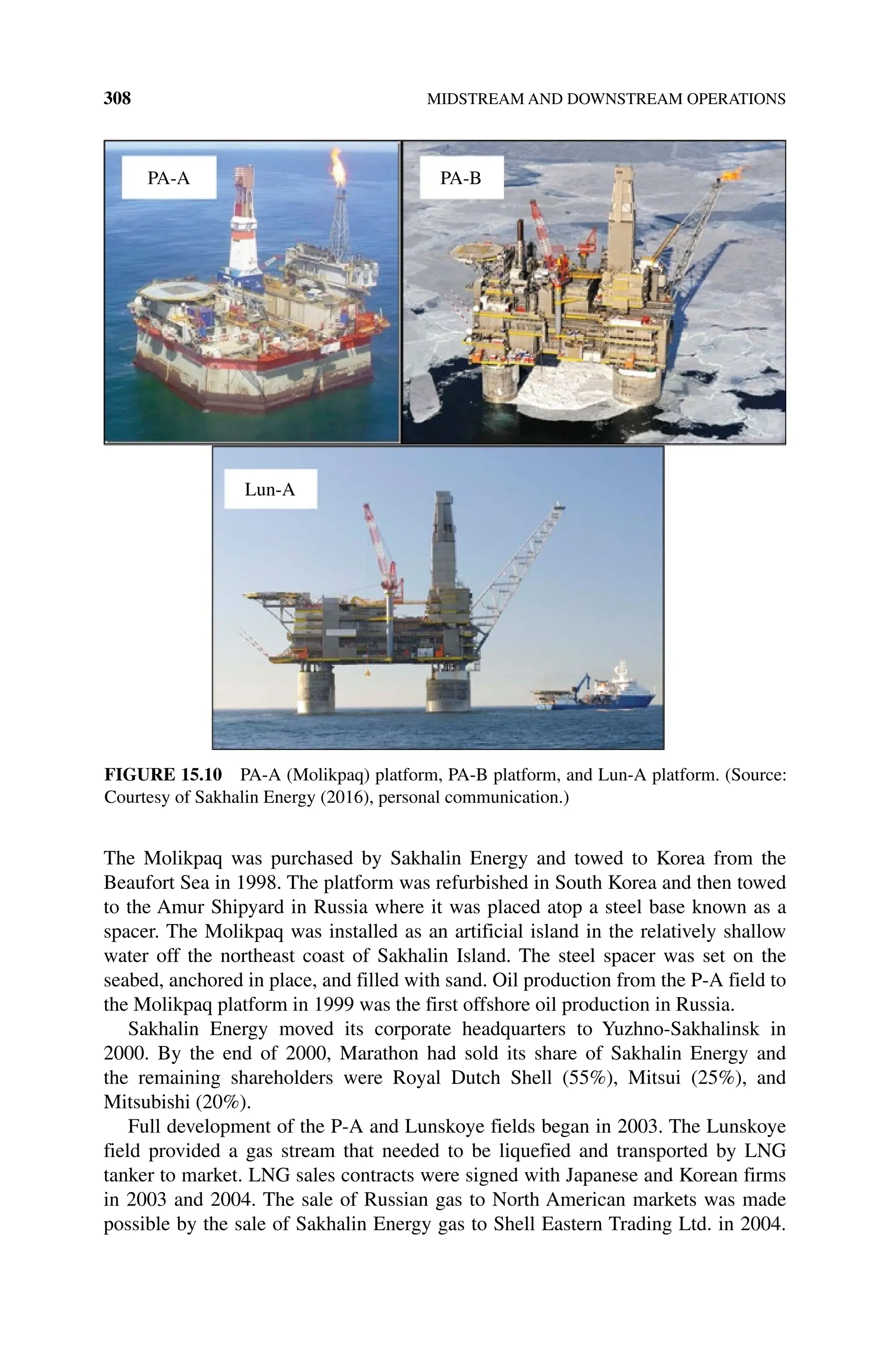 308 MIDSTREAM AND DOWNSTREAM OPERATIONS
The Molikpaq was purchased by Sakhalin Energy and towed to Korea from the
Beaufort Sea in 1998. The platform was refurbished in South Korea and then towed
to the Amur Shipyard in Russia where it was placed atop a steel base known as a
spacer. The Molikpaq was installed as an artificial island in the relatively shallow
water off the northeast coast of Sakhalin Island. The steel spacer was set on the
seabed, anchored in place, and filled with sand. Oil production from the P‐A field to
the Molikpaq platform in 1999 was the first offshore oil production in Russia.
Sakhalin Energy moved its corporate headquarters to Yuzhno‐Sakhalinsk in
2000. By the end of 2000, Marathon had sold its share of Sakhalin Energy and
the remaining shareholders were Royal Dutch Shell (55%), Mitsui (25%), and
Mitsubishi (20%).
Full development of the P‐A and Lunskoye fields began in 2003. The Lunskoye
field provided a gas stream that needed to be liquefied and transported by LNG
tanker to market. LNG sales contracts were signed with Japanese and Korean firms
in 2003 and 2004. The sale of Russian gas to North American markets was made
possible by the sale of Sakhalin Energy gas to Shell Eastern Trading Ltd. in 2004.
PA-A PA-B
Lun-A
Figure 15.10 PA‐A (Molikpaq) platform, PA‐B platform, and Lun‐A platform. (Source:
Courtesy of Sakhalin Energy (2016), personal communication.)
 