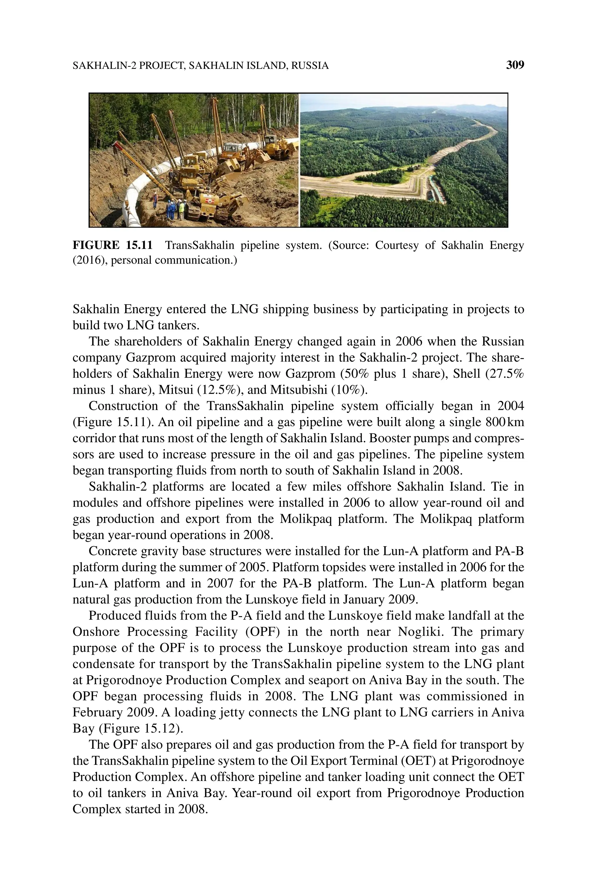 SAKHALIN‐2 PROJECT, SAKHALIN ISLAND, RUSSIA 309
Sakhalin Energy entered the LNG shipping business by participating in projects to
build two LNG tankers.
The shareholders of Sakhalin Energy changed again in 2006 when the Russian
company Gazprom acquired majority interest in the Sakhalin‐2 project. The share-
holders of Sakhalin Energy were now Gazprom (50% plus 1 share), Shell (27.5%
minus 1 share), Mitsui (12.5%), and Mitsubishi (10%).
Construction of the TransSakhalin pipeline system officially began in 2004
(Figure 15.11). An oil pipeline and a gas pipeline were built along a single 800km
corridor that runs most of the length of Sakhalin Island. Booster pumps and compres-
sors are used to increase pressure in the oil and gas pipelines. The pipeline system
began transporting fluids from north to south of Sakhalin Island in 2008.
Sakhalin‐2 platforms are located a few miles offshore Sakhalin Island. Tie in
modules and offshore pipelines were installed in 2006 to allow year‐round oil and
gas production and export from the Molikpaq platform. The Molikpaq platform
began year‐round operations in 2008.
Concrete gravity base structures were installed for the Lun‐A platform and PA‐B
platform during the summer of 2005. Platform topsides were installed in 2006 for the
Lun‐A platform and in 2007 for the PA‐B platform. The Lun‐A platform began
natural gas production from the Lunskoye field in January 2009.
Produced fluids from the P‐A field and the Lunskoye field make landfall at the
Onshore Processing Facility (OPF) in the north near Nogliki. The primary
purpose of the OPF is to process the Lunskoye production stream into gas and
condensate for transport by the TransSakhalin pipeline system to the LNG plant
at Prigorodnoye Production Complex and seaport on Aniva Bay in the south. The
OPF began processing fluids in 2008. The LNG plant was commissioned in
February 2009. A loading jetty connects the LNG plant to LNG carriers in Aniva
Bay (Figure 15.12).
The OPF also prepares oil and gas production from the P‐A field for transport by
the TransSakhalin pipeline system to the Oil Export Terminal (OET) at Prigorodnoye
Production Complex. An offshore pipeline and tanker loading unit connect the OET
to oil tankers in Aniva Bay. Year‐round oil export from Prigorodnoye Production
Complex started in 2008.
Figure 15.11 TransSakhalin pipeline system. (Source: Courtesy of Sakhalin Energy
(2016), personal communication.)
 
