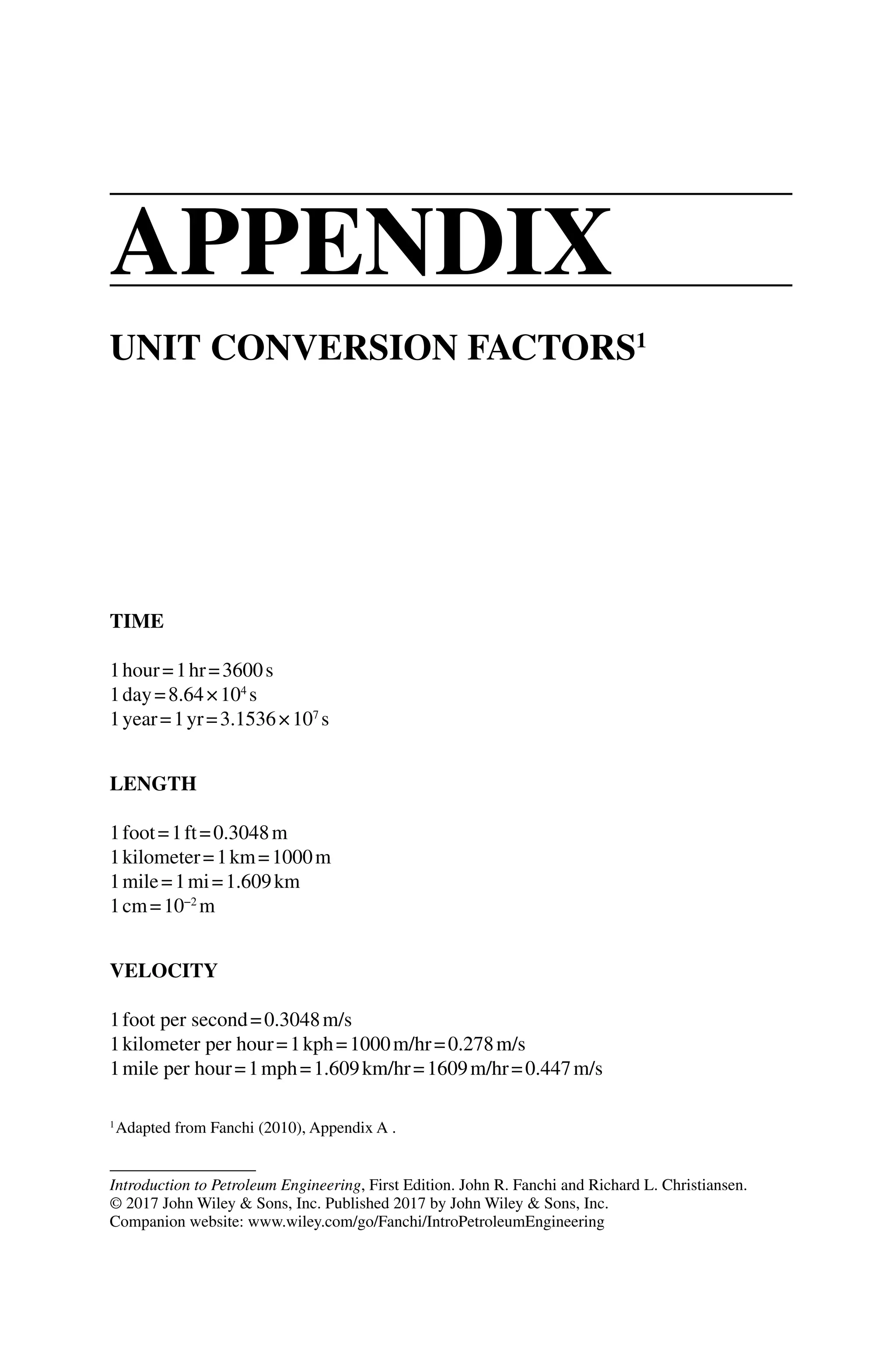 Introduction to Petroleum Engineering, First Edition. John R. Fanchi and Richard L. Christiansen.
© 2017 John Wiley  Sons, Inc. Published 2017 by John Wiley  Sons, Inc.
Companion website: www.wiley.com/go/Fanchi/IntroPetroleumEngineering
TIME
1hour=1hr=3600s
1day=8.64×104
s
1year=1yr=3.1536×107
s
LENGTH
1foot=1ft=0.3048m
1kilometer=1km=1000m
1mile=1mi=1.609km
1cm=10−2
m
VELOCITY
1foot per second=0.3048m/s
1kilometer per hour=1kph=1000m/hr=0.278m/s
1mile per hour=1mph=1.609km/hr=1609m/hr=0.447m/s
UNIT CONVERSION FACTORS1
1
Adapted from Fanchi (2010), Appendix A .
Appendix
 