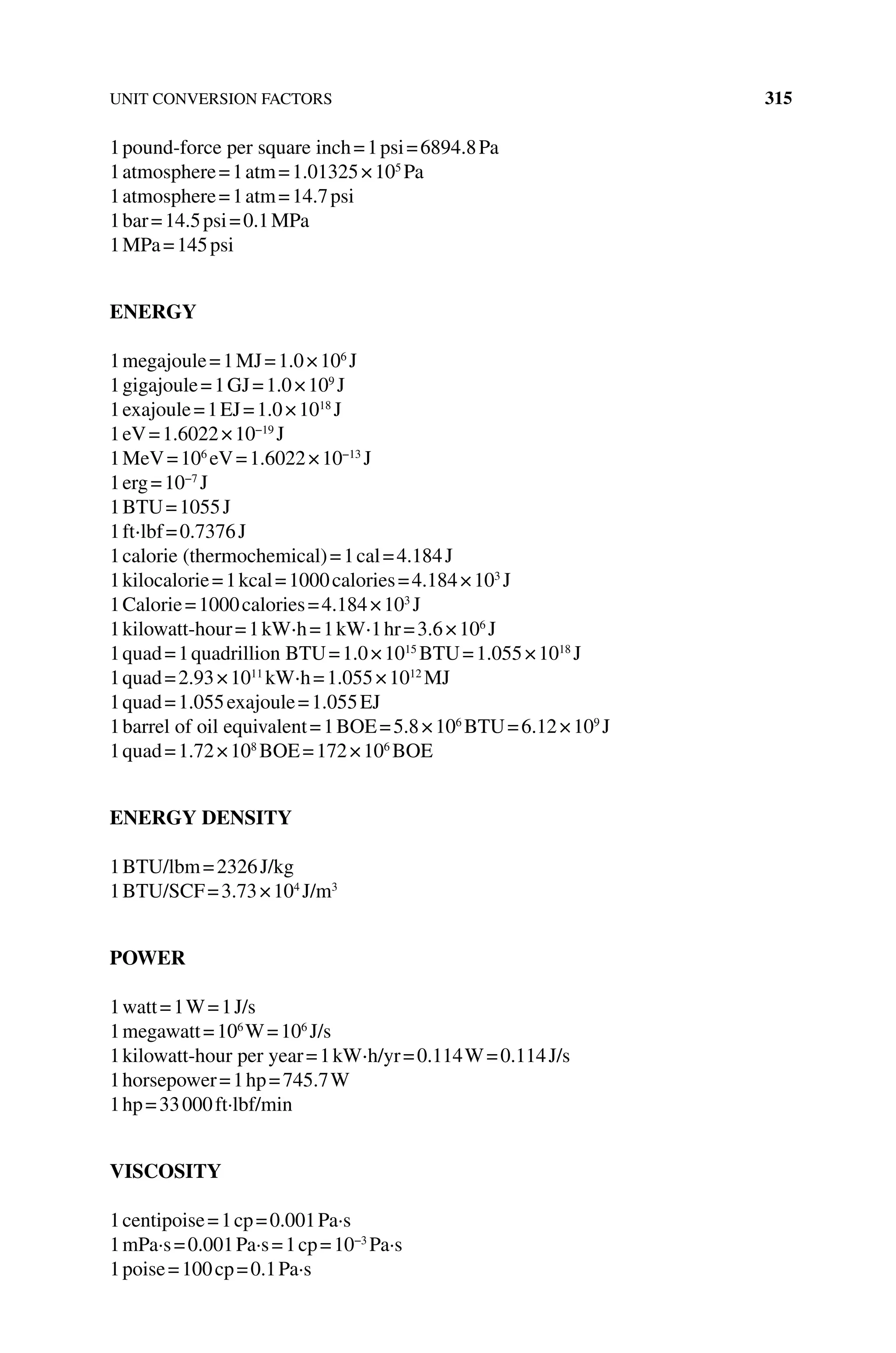 UNIT CONVERSION FACTORS 315
1pound‐force per square inch=1psi=6894.8Pa
1atmosphere=1atm=1.01325×105
Pa
1atmosphere=1atm=14.7psi
1bar=14.5psi=0.1MPa
1MPa=145psi
ENERGY
1megajoule=1MJ=1.0×106
J
1gigajoule=1GJ=1.0×109
J
1exajoule=1EJ=1.0×1018
J
1eV=1.6022×10−19
J
1MeV=106
eV=1.6022×10−13
J
1erg=10−7
J
1BTU=1055J
1ft⋅lbf=0.7376J
1calorie (thermochemical)=1cal=4.184J
1kilocalorie=1kcal=1000calories=4.184×103
J
1Calorie=1000calories=4.184×103
J
1kilowatt‐hour=1kW⋅h=1kW⋅1hr=3.6×106
J
1quad=1quadrillion BTU=1.0×1015
BTU=1.055×1018
J
1quad=2.93×1011
kW⋅h=1.055×1012
MJ
1quad=1.055exajoule=1.055EJ
1barrel of oil equivalent=1BOE=5.8×106
BTU=6.12×109
J
1quad=1.72×108
BOE=172×106
BOE
ENERGY DENSITY
1BTU/lbm=2326J/kg
1BTU/SCF=3.73×104
J/m3
POWER
1watt=1W=1J/s
1megawatt=106
W=106
J/s
1kilowatt‐hour per year=1kW⋅h/yr=0.114W=0.114J/s
1horsepower=1hp=745.7W
1hp=33000ft·lbf/min
VISCOSITY
1centipoise=1cp=0.001Pa·s
1mPa·s=0.001Pa·s=1cp=10−3
Pa·s
1poise=100cp=0.1Pa·s
 