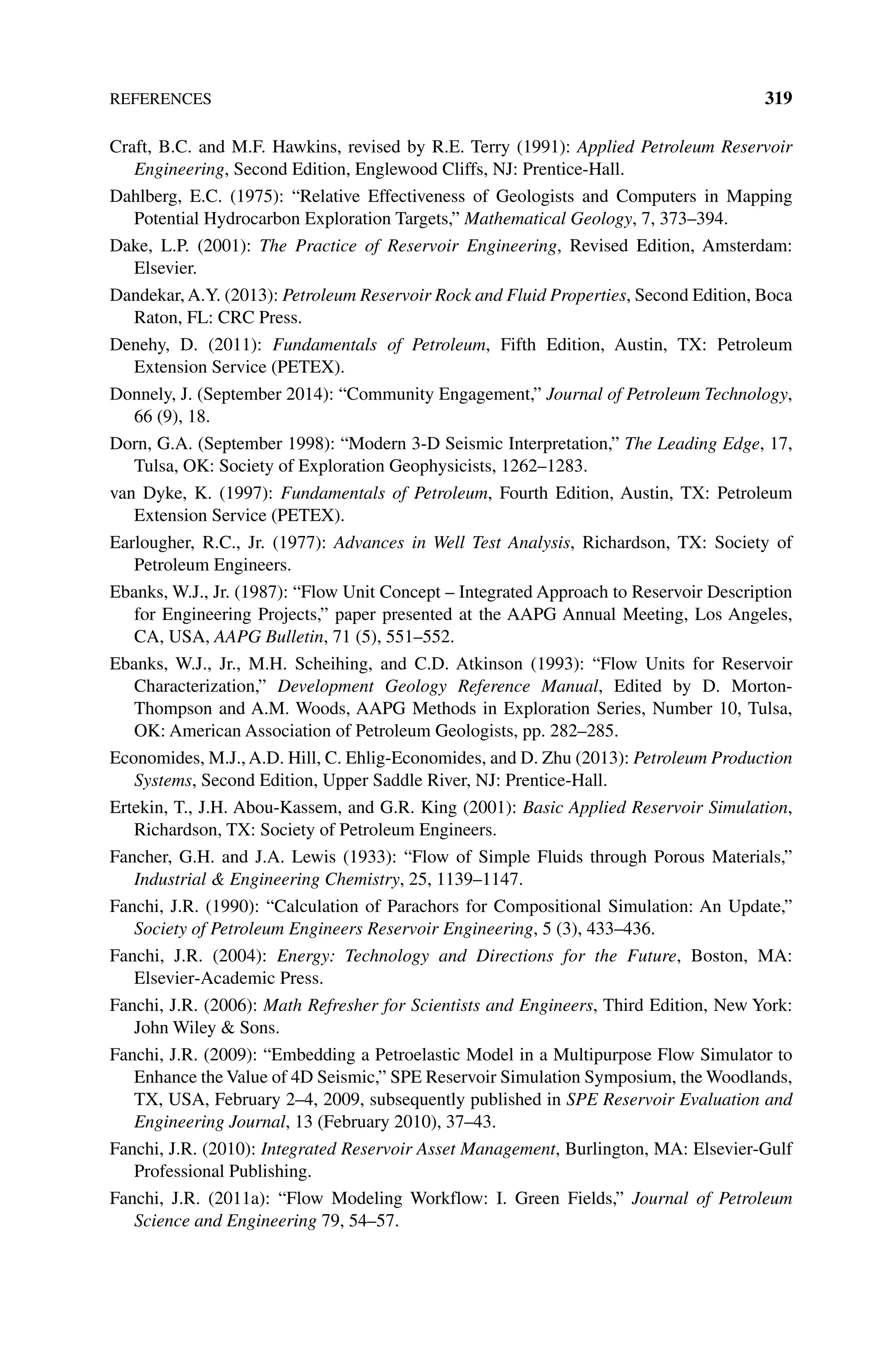 References 319
Craft, B.C. and M.F. Hawkins, revised by R.E. Terry (1991): Applied Petroleum Reservoir
Engineering, Second Edition, Englewood Cliffs, NJ: Prentice‐Hall.
Dahlberg, E.C. (1975): “Relative Effectiveness of Geologists and Computers in Mapping
Potential Hydrocarbon Exploration Targets,” Mathematical Geology, 7, 373–394.
Dake, L.P. (2001): The Practice of Reservoir Engineering, Revised Edition, Amsterdam:
Elsevier.
Dandekar, A.Y. (2013): Petroleum Reservoir Rock and Fluid Properties, Second Edition, Boca
Raton, FL: CRC Press.
Denehy, D. (2011): Fundamentals of Petroleum, Fifth Edition, Austin, TX: Petroleum
Extension Service (PETEX).
Donnely, J. (September 2014): “Community Engagement,” Journal of Petroleum Technology,
66 (9), 18.
Dorn, G.A. (September 1998): “Modern 3‐D Seismic Interpretation,” The Leading Edge, 17,
Tulsa, OK: Society of Exploration Geophysicists, 1262–1283.
van Dyke, K. (1997): Fundamentals of Petroleum, Fourth Edition, Austin, TX: Petroleum
Extension Service (PETEX).
Earlougher, R.C., Jr. (1977): Advances in Well Test Analysis, Richardson, TX: Society of
Petroleum Engineers.
Ebanks, W.J., Jr. (1987): “Flow Unit Concept – Integrated Approach to Reservoir Description
for Engineering Projects,” paper presented at the AAPG Annual Meeting, Los Angeles,
CA, USA, AAPG Bulletin, 71 (5), 551–552.
Ebanks, W.J., Jr., M.H. Scheihing, and C.D. Atkinson (1993): “Flow Units for Reservoir
Characterization,” Development Geology Reference Manual, Edited by D. Morton‐
Thompson and A.M. Woods, AAPG Methods in Exploration Series, Number 10, Tulsa,
OK: American Association of Petroleum Geologists, pp. 282–285.
Economides, M.J., A.D. Hill, C. Ehlig‐Economides, and D. Zhu (2013): Petroleum Production
Systems, Second Edition, Upper Saddle River, NJ: Prentice‐Hall.
Ertekin, T., J.H. Abou‐Kassem, and G.R. King (2001): Basic Applied Reservoir Simulation,
Richardson, TX: Society of Petroleum Engineers.
Fancher, G.H. and J.A. Lewis (1933): “Flow of Simple Fluids through Porous Materials,”
Industrial  Engineering Chemistry, 25, 1139–1147.
Fanchi, J.R. (1990): “Calculation of Parachors for Compositional Simulation: An Update,”
Society of Petroleum Engineers Reservoir Engineering, 5 (3), 433–436.
Fanchi, J.R. (2004): Energy: Technology and Directions for the Future, Boston, MA:
Elsevier‐Academic Press.
Fanchi, J.R. (2006): Math Refresher for Scientists and Engineers, Third Edition, New York:
John Wiley  Sons.
Fanchi, J.R. (2009): “Embedding a Petroelastic Model in a Multipurpose Flow Simulator to
Enhance the Value of 4D Seismic,” SPE Reservoir Simulation Symposium, the Woodlands,
TX, USA, February 2–4, 2009, subsequently published in SPE Reservoir Evaluation and
Engineering Journal, 13 (February 2010), 37–43.
Fanchi, J.R. (2010): Integrated Reservoir Asset Management, Burlington, MA: Elsevier‐Gulf
Professional Publishing.
Fanchi, J.R. (2011a): “Flow Modeling Workflow: I. Green Fields,” Journal of Petroleum
Science and Engineering 79, 54–57.
 