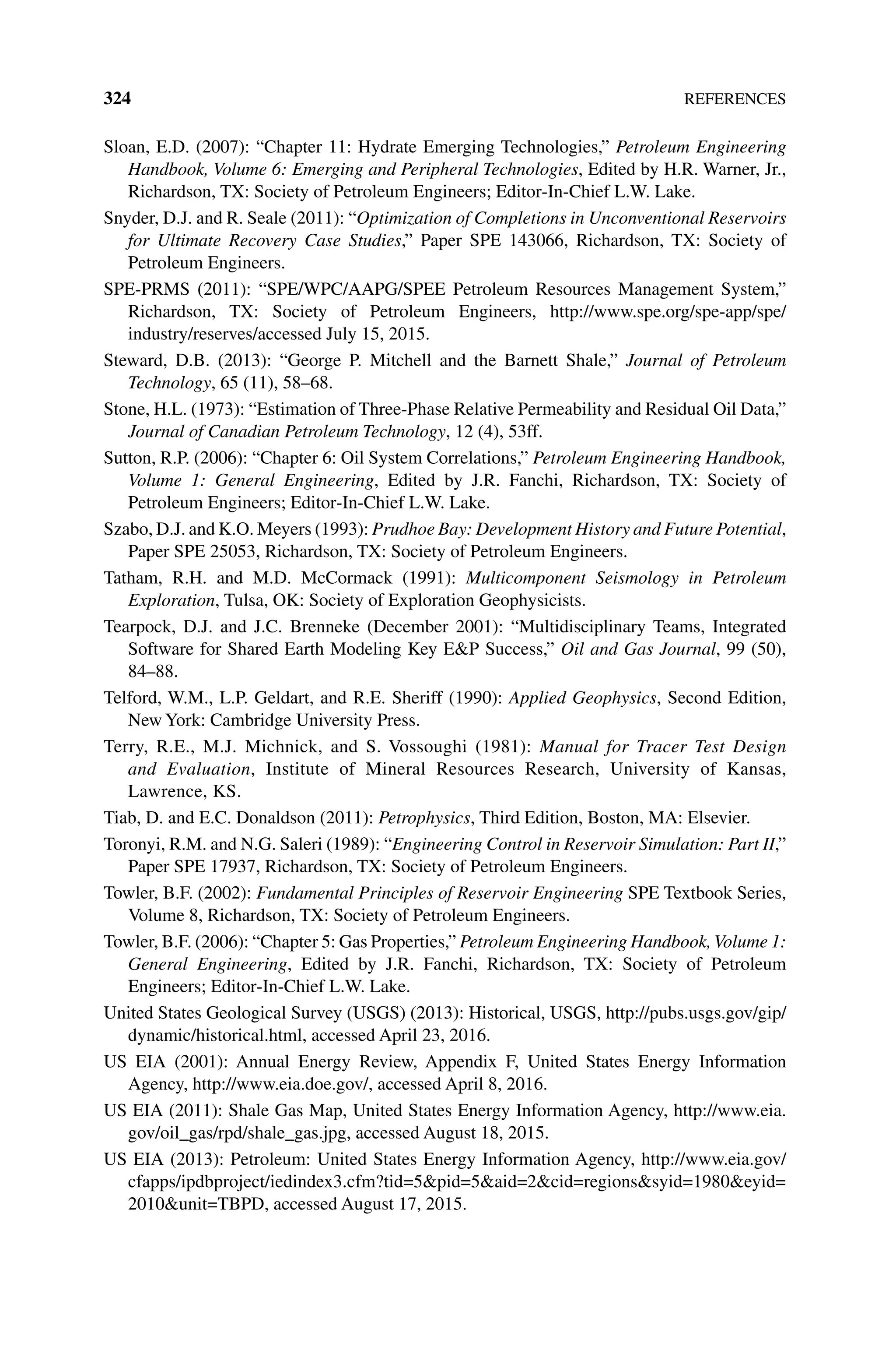 324References
Sloan, E.D. (2007): “Chapter 11: Hydrate Emerging Technologies,” Petroleum Engineering
Handbook, Volume 6: Emerging and Peripheral Technologies, Edited by H.R. Warner, Jr.,
Richardson, TX: Society of Petroleum Engineers; Editor‐In‐Chief L.W. Lake.
Snyder, D.J. and R. Seale (2011): “Optimization of Completions in Unconventional Reservoirs
for Ultimate Recovery Case Studies,” Paper SPE 143066, Richardson, TX: Society of
Petroleum Engineers.
SPE‐PRMS (2011): “SPE/WPC/AAPG/SPEE Petroleum Resources Management System,”
Richardson, TX: Society of Petroleum Engineers, http://www.spe.org/spe‐app/spe/
industry/reserves/accessed July 15, 2015.
Steward, D.B. (2013): “George P. Mitchell and the Barnett Shale,” Journal of Petroleum
Technology, 65 (11), 58–68.
Stone, H.L. (1973): “Estimation of Three‐Phase Relative Permeability and Residual Oil Data,”
Journal of Canadian Petroleum Technology, 12 (4), 53ff.
Sutton, R.P. (2006): “Chapter 6: Oil System Correlations,” Petroleum Engineering Handbook,
Volume 1: General Engineering, Edited by J.R. Fanchi, Richardson, TX: Society of
Petroleum Engineers; Editor‐In‐Chief L.W. Lake.
Szabo, D.J. and K.O. Meyers (1993): Prudhoe Bay: Development History and Future Potential,
Paper SPE 25053, Richardson, TX: Society of Petroleum Engineers.
Tatham, R.H. and M.D. McCormack (1991): Multicomponent Seismology in Petroleum
Exploration, Tulsa, OK: Society of Exploration Geophysicists.
Tearpock, D.J. and J.C. Brenneke (December 2001): “Multidisciplinary Teams, Integrated
Software for Shared Earth Modeling Key EP Success,” Oil and Gas Journal, 99 (50),
84–88.
Telford, W.M., L.P. Geldart, and R.E. Sheriff (1990): Applied Geophysics, Second Edition,
New York: Cambridge University Press.
Terry, R.E., M.J. Michnick, and S. Vossoughi (1981): Manual for Tracer Test Design
and Evaluation, Institute of Mineral Resources Research, University of Kansas,
Lawrence, KS.
Tiab, D. and E.C. Donaldson (2011): Petrophysics, Third Edition, Boston, MA: Elsevier.
Toronyi, R.M. and N.G. Saleri (1989): “Engineering Control in Reservoir Simulation: Part II,”
Paper SPE 17937, Richardson, TX: Society of Petroleum Engineers.
Towler, B.F. (2002): Fundamental Principles of Reservoir Engineering SPE Textbook Series,
Volume 8, Richardson, TX: Society of Petroleum Engineers.
Towler, B.F. (2006): “Chapter 5: Gas Properties,” Petroleum Engineering Handbook,Volume 1:
General Engineering, Edited by J.R. Fanchi, Richardson, TX: Society of Petroleum
Engineers; Editor‐In‐Chief L.W. Lake.
United States Geological Survey (USGS) (2013): Historical, USGS, http://pubs.usgs.gov/gip/
dynamic/historical.html, accessed April 23, 2016.
US EIA (2001): Annual Energy Review, Appendix F, United States Energy Information
Agency, http://www.eia.doe.gov/, accessed April 8, 2016.
US EIA (2011): Shale Gas Map, United States Energy Information Agency, http://www.eia.
gov/oil_gas/rpd/shale_gas.jpg, accessed August 18, 2015.
US EIA (2013): Petroleum: United States Energy Information Agency, http://www.eia.gov/
cfapps/ipdbproject/iedindex3.cfm?tid=5pid=5aid=2cid=regionssyid=1980eyid=
2010unit=TBPD, accessed August 17, 2015.
 