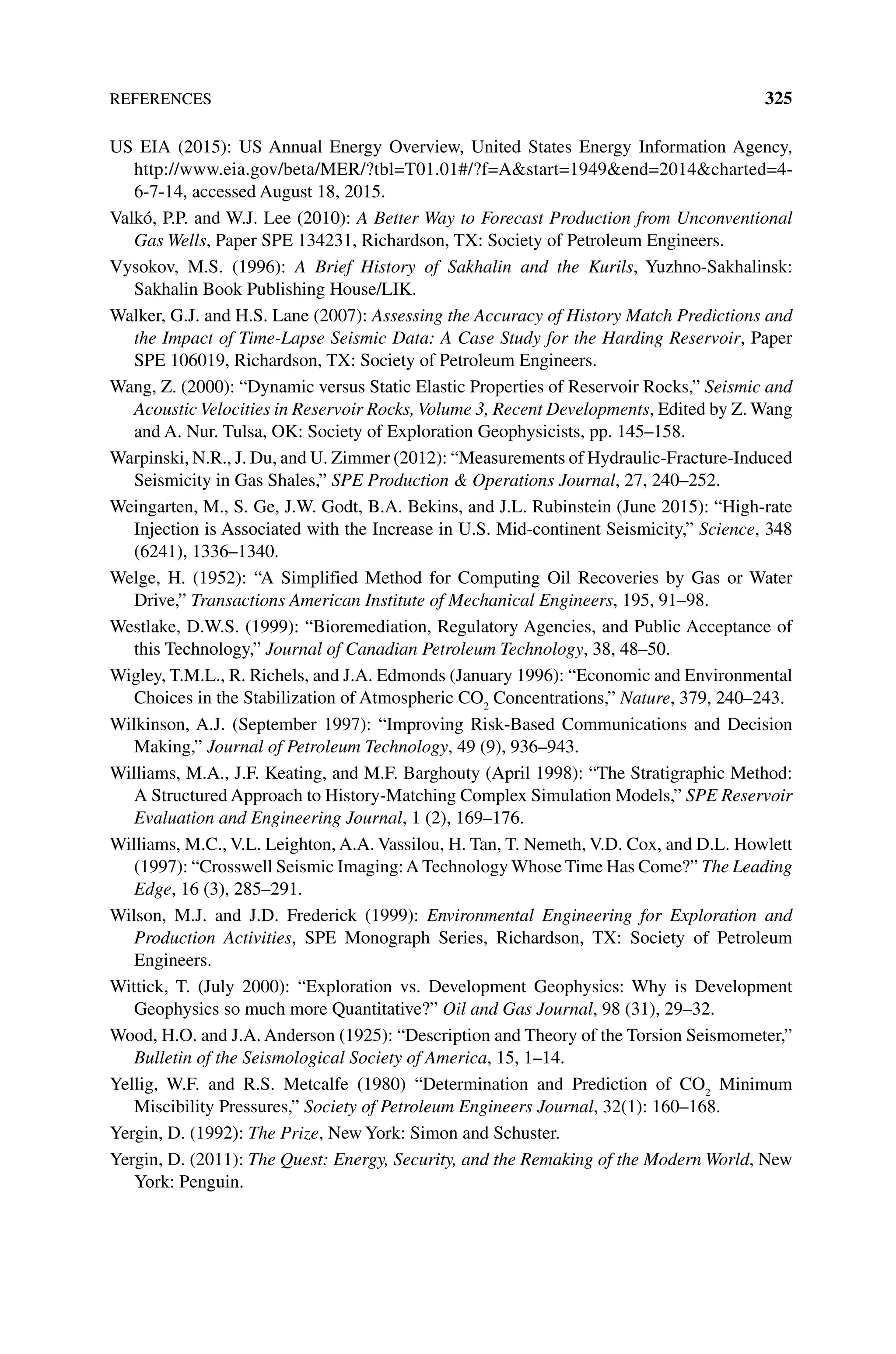 References 325
US EIA (2015): US Annual Energy Overview, United States Energy Information Agency,
http://www.eia.gov/beta/MER/?tbl=T01.01#/?f=Astart=1949end=2014charted=4‐
6‐7‐14, accessed August 18, 2015.
Valkó, P.P. and W.J. Lee (2010): A Better Way to Forecast Production from Unconventional
Gas Wells, Paper SPE 134231, Richardson, TX: Society of Petroleum Engineers.
Vysokov, M.S. (1996): A Brief History of Sakhalin and the Kurils, Yuzhno‐Sakhalinsk:
Sakhalin Book Publishing House/LIK.
Walker, G.J. and H.S. Lane (2007): Assessing the Accuracy of History Match Predictions and
the Impact of Time‐Lapse Seismic Data: A Case Study for the Harding Reservoir, Paper
SPE 106019, Richardson, TX: Society of Petroleum Engineers.
Wang, Z. (2000): “Dynamic versus Static Elastic Properties of Reservoir Rocks,” Seismic and
Acoustic Velocities in Reservoir Rocks, Volume 3, Recent Developments, Edited by Z. Wang
and A. Nur. Tulsa, OK: Society of Exploration Geophysicists, pp. 145–158.
Warpinski, N.R., J. Du, and U. Zimmer (2012): “Measurements of Hydraulic‐Fracture‐Induced
Seismicity in Gas Shales,” SPE Production  Operations Journal, 27, 240–252.
Weingarten, M., S. Ge, J.W. Godt, B.A. Bekins, and J.L. Rubinstein (June 2015): “High‐rate
Injection is Associated with the Increase in U.S. Mid‐continent Seismicity,” Science, 348
(6241), 1336–1340.
Welge, H. (1952): “A Simplified Method for Computing Oil Recoveries by Gas or Water
Drive,” Transactions American Institute of Mechanical Engineers, 195, 91–98.
Westlake, D.W.S. (1999): “Bioremediation, Regulatory Agencies, and Public Acceptance of
this Technology,” Journal of Canadian Petroleum Technology, 38, 48–50.
Wigley, T.M.L., R. Richels, and J.A. Edmonds (January 1996): “Economic and Environmental
Choices in the Stabilization of Atmospheric CO2
Concentrations,” Nature, 379, 240–243.
Wilkinson, A.J. (September 1997): “Improving Risk‐Based Communications and Decision
Making,” Journal of Petroleum Technology, 49 (9), 936–943.
Williams, M.A., J.F. Keating, and M.F. Barghouty (April 1998): “The Stratigraphic Method:
A Structured Approach to History‐Matching Complex Simulation Models,” SPE Reservoir
Evaluation and Engineering Journal, 1 (2), 169–176.
Williams, M.C., V.L. Leighton, A.A. Vassilou, H. Tan, T. Nemeth, V.D. Cox, and D.L. Howlett
(1997): “Crosswell Seismic Imaging:A Technology Whose Time Has Come?” The Leading
Edge, 16 (3), 285–291.
Wilson, M.J. and J.D. Frederick (1999): Environmental Engineering for Exploration and
Production Activities, SPE Monograph Series, Richardson, TX: Society of Petroleum
Engineers.
Wittick, T. (July 2000): “Exploration vs. Development Geophysics: Why is Development
Geophysics so much more Quantitative?” Oil and Gas Journal, 98 (31), 29–32.
Wood, H.O. and J.A. Anderson (1925): “Description and Theory of the Torsion Seismometer,”
Bulletin of the Seismological Society of America, 15, 1–14.
Yellig, W.F. and R.S. Metcalfe (1980) “Determination and Prediction of CO2
Minimum
Miscibility Pressures,” Society of Petroleum Engineers Journal, 32(1): 160–168.
Yergin, D. (1992): The Prize, New York: Simon and Schuster.
Yergin, D. (2011): The Quest: Energy, Security, and the Remaking of the Modern World, New
York: Penguin.
 