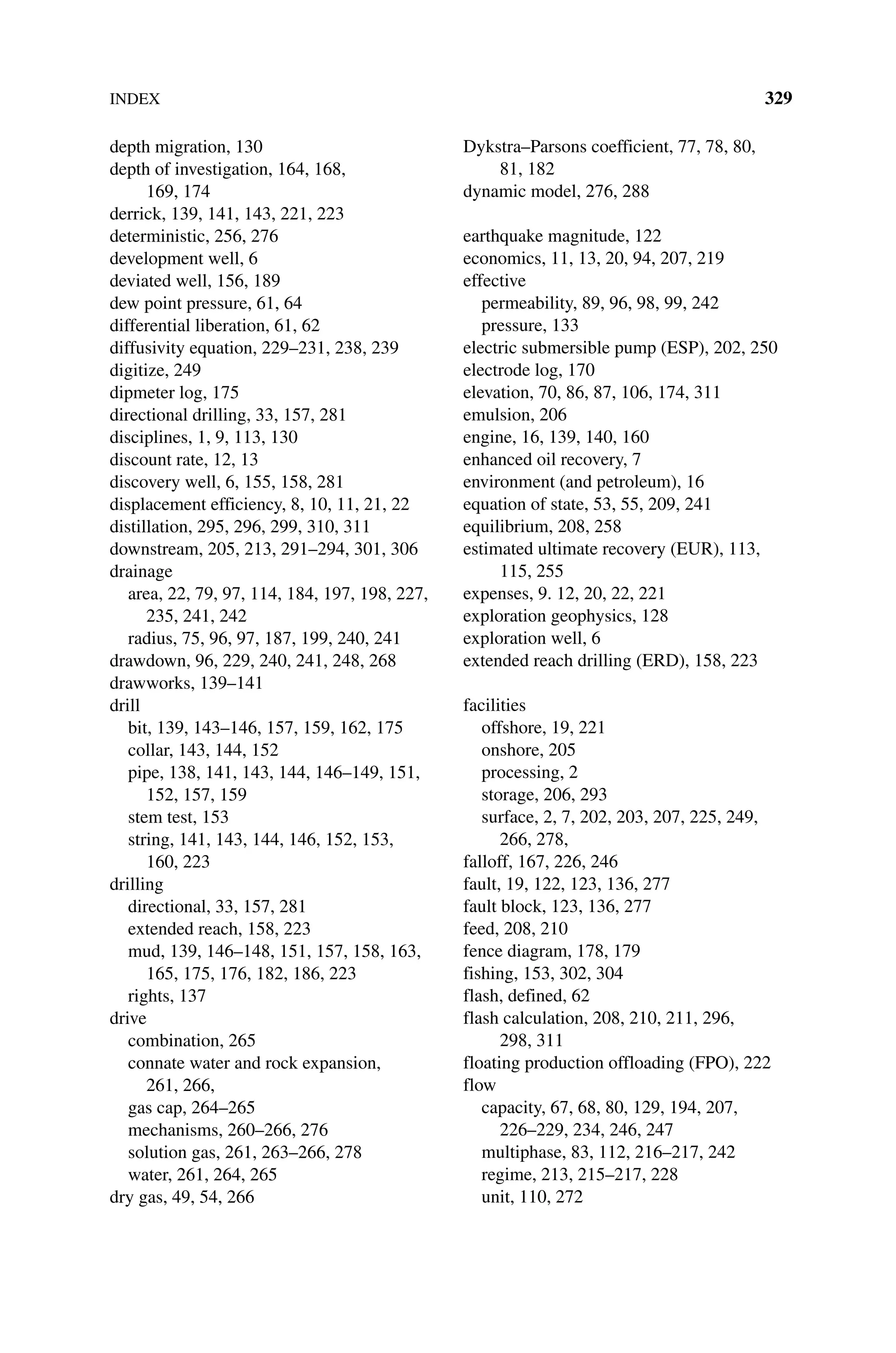 INDEX 329
depth migration, 130
depth of investigation, 164, 168,
169, 174
derrick, 139, 141, 143, 221, 223
deterministic, 256, 276
development well, 6
deviated well, 156, 189
dew point pressure, 61, 64
differential liberation, 61, 62
diffusivity equation, 229–231, 238, 239
digitize, 249
dipmeter log, 175
directional drilling, 33, 157, 281
disciplines, 1, 9, 113, 130
discount rate, 12, 13
discovery well, 6, 155, 158, 281
displacement efficiency, 8, 10, 11, 21, 22
distillation, 295, 296, 299, 310, 311
downstream, 205, 213, 291–294, 301, 306
drainage
area, 22, 79, 97, 114, 184, 197, 198, 227,
235, 241, 242
radius, 75, 96, 97, 187, 199, 240, 241
drawdown, 96, 229, 240, 241, 248, 268
drawworks, 139–141
drill
bit, 139, 143–146, 157, 159, 162, 175
collar, 143, 144, 152
pipe, 138, 141, 143, 144, 146–149, 151,
152, 157, 159
stem test, 153
string, 141, 143, 144, 146, 152, 153,
160, 223
drilling
directional, 33, 157, 281
extended reach, 158, 223
mud, 139, 146–148, 151, 157, 158, 163,
165, 175, 176, 182, 186, 223
rights, 137
drive
combination, 265
connate water and rock expansion,
261, 266,
gas cap, 264–265
mechanisms, 260–266, 276
solution gas, 261, 263–266, 278
water, 261, 264, 265
dry gas, 49, 54, 266
Dykstra–Parsons coefficient, 77, 78, 80,
81, 182
dynamic model, 276, 288
earthquake magnitude, 122
economics, 11, 13, 20, 94, 207, 219
effective
permeability, 89, 96, 98, 99, 242
pressure, 133
electric submersible pump (ESP), 202, 250
electrode log, 170
elevation, 70, 86, 87, 106, 174, 311
emulsion, 206
engine, 16, 139, 140, 160
enhanced oil recovery, 7
environment (and petroleum), 16
equation of state, 53, 55, 209, 241
equilibrium, 208, 258
estimated ultimate recovery (EUR), 113,
115, 255
expenses, 9. 12, 20, 22, 221
exploration geophysics, 128
exploration well, 6
extended reach drilling (ERD), 158, 223
facilities
offshore, 19, 221
onshore, 205
processing, 2
storage, 206, 293
surface, 2, 7, 202, 203, 207, 225, 249,
266, 278,
falloff, 167, 226, 246
fault, 19, 122, 123, 136, 277
fault block, 123, 136, 277
feed, 208, 210
fence diagram, 178, 179
fishing, 153, 302, 304
flash, defined, 62
flash calculation, 208, 210, 211, 296,
298, 311
floating production offloading (FPO), 222
flow
capacity, 67, 68, 80, 129, 194, 207,
226–229, 234, 246, 247
multiphase, 83, 112, 216–217, 242
regime, 213, 215–217, 228
unit, 110, 272
 