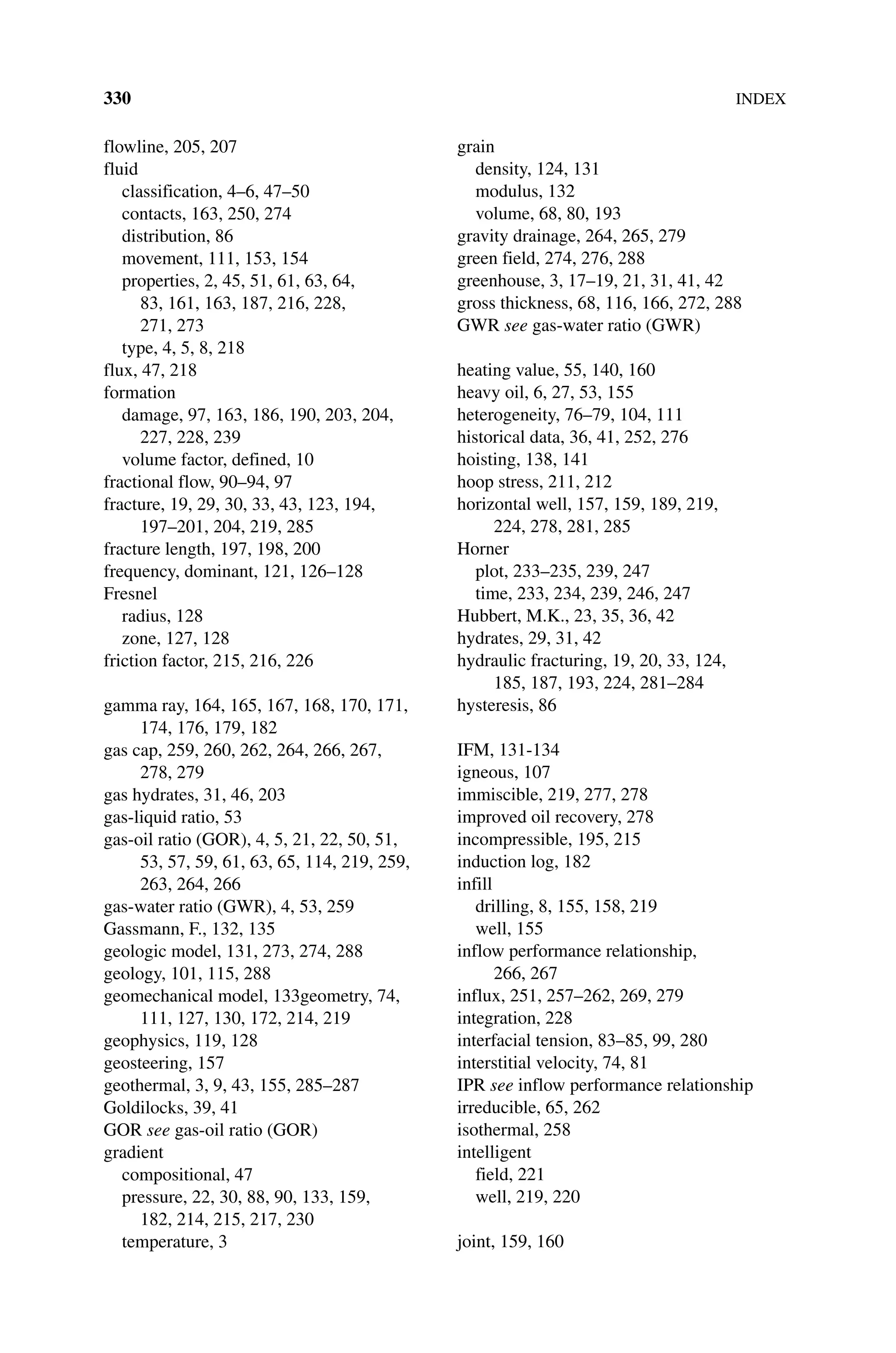 330INDEX
flowline, 205, 207
fluid
classification, 4–6, 47–50
contacts, 163, 250, 274
distribution, 86
movement, 111, 153, 154
properties, 2, 45, 51, 61, 63, 64,
83, 161, 163, 187, 216, 228,
271, 273
type, 4, 5, 8, 218
flux, 47, 218
formation
damage, 97, 163, 186, 190, 203, 204,
227, 228, 239
volume factor, defined, 10
fractional flow, 90–94, 97
fracture, 19, 29, 30, 33, 43, 123, 194,
197–201, 204, 219, 285
fracture length, 197, 198, 200
frequency, dominant, 121, 126–128
Fresnel
radius, 128
zone, 127, 128
friction factor, 215, 216, 226
gamma ray, 164, 165, 167, 168, 170, 171,
174, 176, 179, 182
gas cap, 259, 260, 262, 264, 266, 267,
278, 279
gas hydrates, 31, 46, 203
gas‐liquid ratio, 53
gas‐oil ratio (GOR), 4, 5, 21, 22, 50, 51,
53, 57, 59, 61, 63, 65, 114, 219, 259,
263, 264, 266
gas‐water ratio (GWR), 4, 53, 259
Gassmann, F., 132, 135
geologic model, 131, 273, 274, 288
geology, 101, 115, 288
geomechanical model, 133geometry, 74,
111, 127, 130, 172, 214, 219
geophysics, 119, 128
geosteering, 157
geothermal, 3, 9, 43, 155, 285–287
Goldilocks, 39, 41
GOR see gas‐oil ratio (GOR)
gradient
compositional, 47
pressure, 22, 30, 88, 90, 133, 159,
182, 214, 215, 217, 230
temperature, 3
grain
density, 124, 131
modulus, 132
volume, 68, 80, 193
gravity drainage, 264, 265, 279
green field, 274, 276, 288
greenhouse, 3, 17–19, 21, 31, 41, 42
gross thickness, 68, 116, 166, 272, 288
GWR see gas‐water ratio (GWR)
heating value, 55, 140, 160
heavy oil, 6, 27, 53, 155
heterogeneity, 76–79, 104, 111
historical data, 36, 41, 252, 276
hoisting, 138, 141
hoop stress, 211, 212
horizontal well, 157, 159, 189, 219,
224, 278, 281, 285
Horner
plot, 233–235, 239, 247
time, 233, 234, 239, 246, 247
Hubbert, M.K., 23, 35, 36, 42
hydrates, 29, 31, 42
hydraulic fracturing, 19, 20, 33, 124,
185, 187, 193, 224, 281–284
hysteresis, 86
IFM, 131‐134
igneous, 107
immiscible, 219, 277, 278
improved oil recovery, 278
incompressible, 195, 215
induction log, 182
infill
drilling, 8, 155, 158, 219
well, 155
inflow performance relationship,
266, 267
influx, 251, 257–262, 269, 279
integration, 228
interfacial tension, 83–85, 99, 280
interstitial velocity, 74, 81
IPR see inflow performance relationship
irreducible, 65, 262
isothermal, 258
intelligent
field, 221
well, 219, 220
joint, 159, 160
 