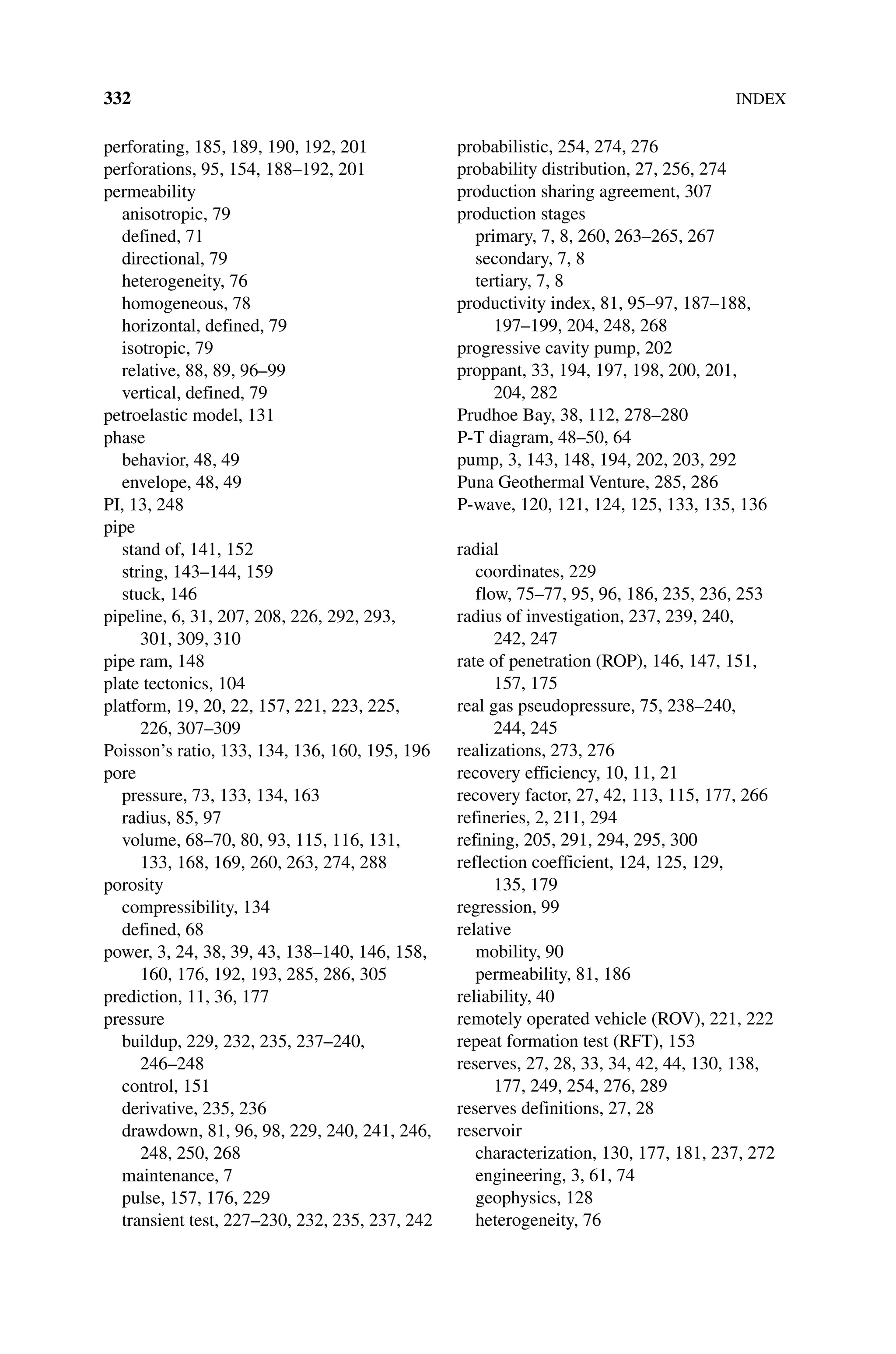 332INDEX
perforating, 185, 189, 190, 192, 201
perforations, 95, 154, 188–192, 201
permeability
anisotropic, 79
defined, 71
directional, 79
heterogeneity, 76
homogeneous, 78
horizontal, defined, 79
isotropic, 79
relative, 88, 89, 96–99
vertical, defined, 79
petroelastic model, 131
phase
behavior, 48, 49
envelope, 48, 49
PI, 13, 248
pipe
stand of, 141, 152
string, 143–144, 159
stuck, 146
pipeline, 6, 31, 207, 208, 226, 292, 293,
301, 309, 310
pipe ram, 148
plate tectonics, 104
platform, 19, 20, 22, 157, 221, 223, 225,
226, 307–309
Poisson’s ratio, 133, 134, 136, 160, 195, 196
pore
pressure, 73, 133, 134, 163
radius, 85, 97
volume, 68–70, 80, 93, 115, 116, 131,
133, 168, 169, 260, 263, 274, 288
porosity
compressibility, 134
defined, 68
power, 3, 24, 38, 39, 43, 138–140, 146, 158,
160, 176, 192, 193, 285, 286, 305
prediction, 11, 36, 177
pressure
buildup, 229, 232, 235, 237–240,
246–248
control, 151
derivative, 235, 236
drawdown, 81, 96, 98, 229, 240, 241, 246,
248, 250, 268
maintenance, 7
pulse, 157, 176, 229
transient test, 227–230, 232, 235, 237, 242
probabilistic, 254, 274, 276
probability distribution, 27, 256, 274
production sharing agreement, 307
production stages
primary, 7, 8, 260, 263–265, 267
secondary, 7, 8
tertiary, 7, 8
productivity index, 81, 95–97, 187–188,
197–199, 204, 248, 268
progressive cavity pump, 202
proppant, 33, 194, 197, 198, 200, 201,
204, 282
Prudhoe Bay, 38, 112, 278–280
P‐T diagram, 48–50, 64
pump, 3, 143, 148, 194, 202, 203, 292
Puna Geothermal Venture, 285, 286
P‐wave, 120, 121, 124, 125, 133, 135, 136
radial
coordinates, 229
flow, 75–77, 95, 96, 186, 235, 236, 253
radius of investigation, 237, 239, 240,
242, 247
rate of penetration (ROP), 146, 147, 151,
157, 175
real gas pseudopressure, 75, 238–240,
244, 245
realizations, 273, 276
recovery efficiency, 10, 11, 21
recovery factor, 27, 42, 113, 115, 177, 266
refineries, 2, 211, 294
refining, 205, 291, 294, 295, 300
reflection coefficient, 124, 125, 129,
135, 179
regression, 99
relative
mobility, 90
permeability, 81, 186
reliability, 40
remotely operated vehicle (ROV), 221, 222
repeat formation test (RFT), 153
reserves, 27, 28, 33, 34, 42, 44, 130, 138,
177, 249, 254, 276, 289
reserves definitions, 27, 28
reservoir
characterization, 130, 177, 181, 237, 272
engineering, 3, 61, 74
geophysics, 128
heterogeneity, 76
 