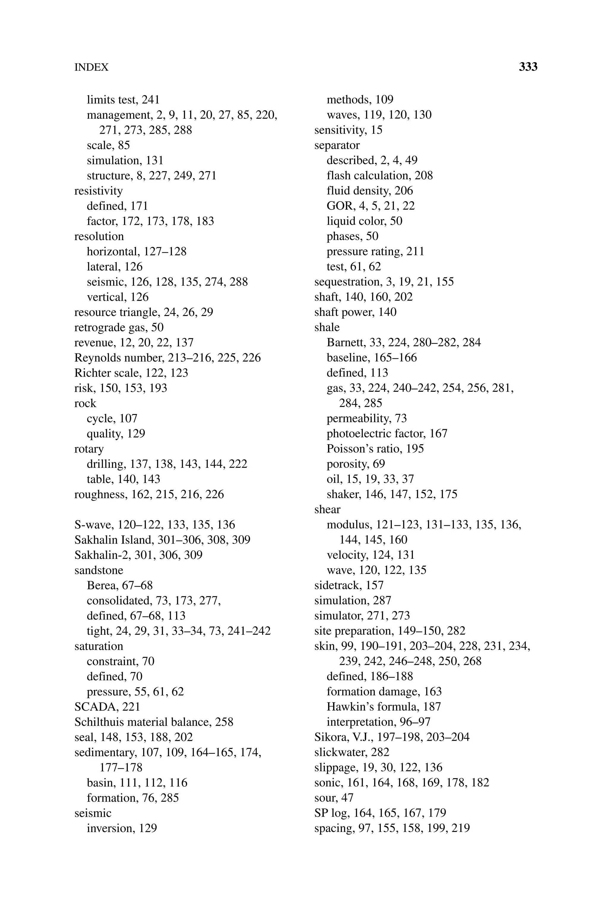 INDEX 333
limits test, 241
management, 2, 9, 11, 20, 27, 85, 220,
271, 273, 285, 288
scale, 85
simulation, 131
structure, 8, 227, 249, 271
resistivity
defined, 171
factor, 172, 173, 178, 183
resolution
horizontal, 127–128
lateral, 126
seismic, 126, 128, 135, 274, 288
vertical, 126
resource triangle, 24, 26, 29
retrograde gas, 50
revenue, 12, 20, 22, 137
Reynolds number, 213–216, 225, 226
Richter scale, 122, 123
risk, 150, 153, 193
rock
cycle, 107
quality, 129
rotary
drilling, 137, 138, 143, 144, 222
table, 140, 143
roughness, 162, 215, 216, 226
S‐wave, 120–122, 133, 135, 136
Sakhalin Island, 301–306, 308, 309
Sakhalin‐2, 301, 306, 309
sandstone
Berea, 67–68
consolidated, 73, 173, 277,
defined, 67–68, 113
tight, 24, 29, 31, 33–34, 73, 241–242
saturation
constraint, 70
defined, 70
pressure, 55, 61, 62
SCADA, 221
Schilthuis material balance, 258
seal, 148, 153, 188, 202
sedimentary, 107, 109, 164–165, 174,
177–178
basin, 111, 112, 116
formation, 76, 285
seismic
inversion, 129
methods, 109
waves, 119, 120, 130
sensitivity, 15
separator
described, 2, 4, 49
flash calculation, 208
fluid density, 206
GOR, 4, 5, 21, 22
liquid color, 50
phases, 50
pressure rating, 211
test, 61, 62
sequestration, 3, 19, 21, 155
shaft, 140, 160, 202
shaft power, 140
shale
Barnett, 33, 224, 280–282, 284
baseline, 165–166
defined, 113
gas, 33, 224, 240–242, 254, 256, 281,
284, 285
permeability, 73
photoelectric factor, 167
Poisson’s ratio, 195
porosity, 69
oil, 15, 19, 33, 37
shaker, 146, 147, 152, 175
shear
modulus, 121–123, 131–133, 135, 136,
144, 145, 160
velocity, 124, 131
wave, 120, 122, 135
sidetrack, 157
simulation, 287
simulator, 271, 273
site preparation, 149–150, 282
skin, 99, 190–191, 203–204, 228, 231, 234,
239, 242, 246–248, 250, 268
defined, 186–188
formation damage, 163
Hawkin’s formula, 187
interpretation, 96–97
Sikora, V.J., 197–198, 203–204
slickwater, 282
slippage, 19, 30, 122, 136
sonic, 161, 164, 168, 169, 178, 182
sour, 47
SP log, 164, 165, 167, 179
spacing, 97, 155, 158, 199, 219
 