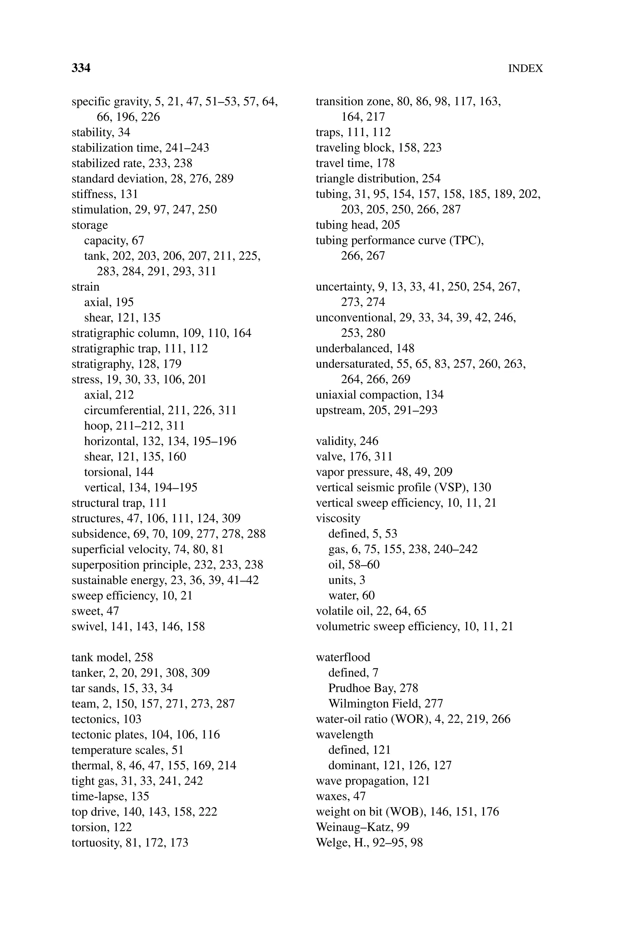 334INDEX
specific gravity, 5, 21, 47, 51–53, 57, 64,
66, 196, 226
stability, 34
stabilization time, 241–243
stabilized rate, 233, 238
standard deviation, 28, 276, 289
stiffness, 131
stimulation, 29, 97, 247, 250
storage
capacity, 67
tank, 202, 203, 206, 207, 211, 225,
283, 284, 291, 293, 311
strain
axial, 195
shear, 121, 135
stratigraphic column, 109, 110, 164
stratigraphic trap, 111, 112
stratigraphy, 128, 179
stress, 19, 30, 33, 106, 201
axial, 212
circumferential, 211, 226, 311
hoop, 211–212, 311
horizontal, 132, 134, 195–196
shear, 121, 135, 160
torsional, 144
vertical, 134, 194–195
structural trap, 111
structures, 47, 106, 111, 124, 309
subsidence, 69, 70, 109, 277, 278, 288
superficial velocity, 74, 80, 81
superposition principle, 232, 233, 238
sustainable energy, 23, 36, 39, 41–42
sweep efficiency, 10, 21
sweet, 47
swivel, 141, 143, 146, 158
tank model, 258
tanker, 2, 20, 291, 308, 309
tar sands, 15, 33, 34
team, 2, 150, 157, 271, 273, 287
tectonics, 103
tectonic plates, 104, 106, 116
temperature scales, 51
thermal, 8, 46, 47, 155, 169, 214
tight gas, 31, 33, 241, 242
time‐lapse, 135
top drive, 140, 143, 158, 222
torsion, 122
tortuosity, 81, 172, 173
transition zone, 80, 86, 98, 117, 163,
164, 217
traps, 111, 112
traveling block, 158, 223
travel time, 178
triangle distribution, 254
tubing, 31, 95, 154, 157, 158, 185, 189, 202,
203, 205, 250, 266, 287
tubing head, 205
tubing performance curve (TPC),
266, 267
uncertainty, 9, 13, 33, 41, 250, 254, 267,
273, 274
unconventional, 29, 33, 34, 39, 42, 246,
253, 280
underbalanced, 148
undersaturated, 55, 65, 83, 257, 260, 263,
264, 266, 269
uniaxial compaction, 134
upstream, 205, 291–293
validity, 246
valve, 176, 311
vapor pressure, 48, 49, 209
vertical seismic profile (VSP), 130
vertical sweep efficiency, 10, 11, 21
viscosity
defined, 5, 53
gas, 6, 75, 155, 238, 240–242
oil, 58–60
units, 3
water, 60
volatile oil, 22, 64, 65
volumetric sweep efficiency, 10, 11, 21
waterflood
defined, 7
Prudhoe Bay, 278
Wilmington Field, 277
water‐oil ratio (WOR), 4, 22, 219, 266
wavelength
defined, 121
dominant, 121, 126, 127
wave propagation, 121
waxes, 47
weight on bit (WOB), 146, 151, 176
Weinaug–Katz, 99
Welge, H., 92–95, 98
 
