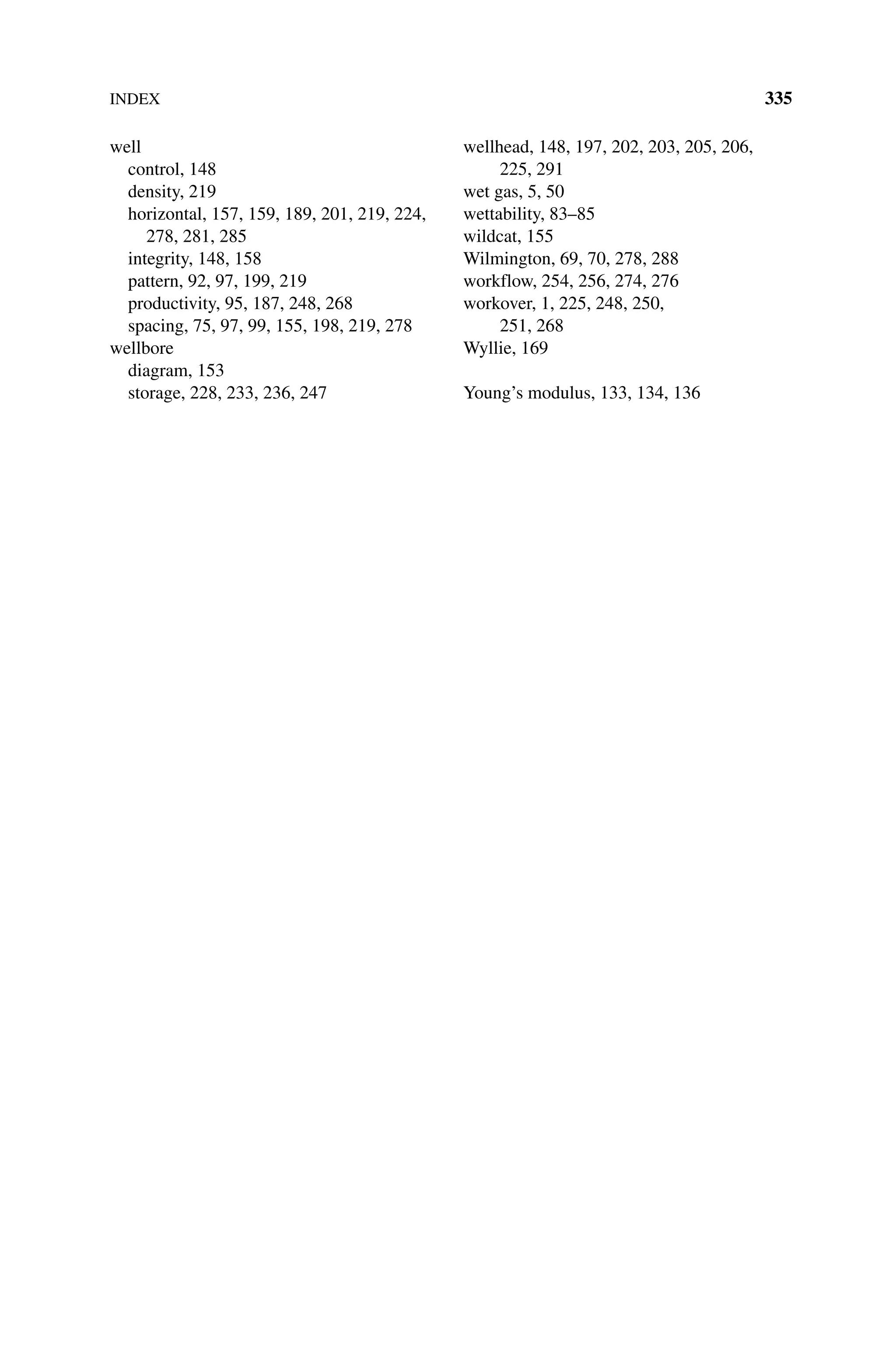INDEX 335
well
control, 148
density, 219
horizontal, 157, 159, 189, 201, 219, 224,
278, 281, 285
integrity, 148, 158
pattern, 92, 97, 199, 219
productivity, 95, 187, 248, 268
spacing, 75, 97, 99, 155, 198, 219, 278
wellbore
diagram, 153
storage, 228, 233, 236, 247
wellhead, 148, 197, 202, 203, 205, 206,
225, 291
wet gas, 5, 50
wettability, 83–85
wildcat, 155
Wilmington, 69, 70, 278, 288
workflow, 254, 256, 274, 276
workover, 1, 225, 248, 250,
251, 268
Wyllie, 169
Young’s modulus, 133, 134, 136
 