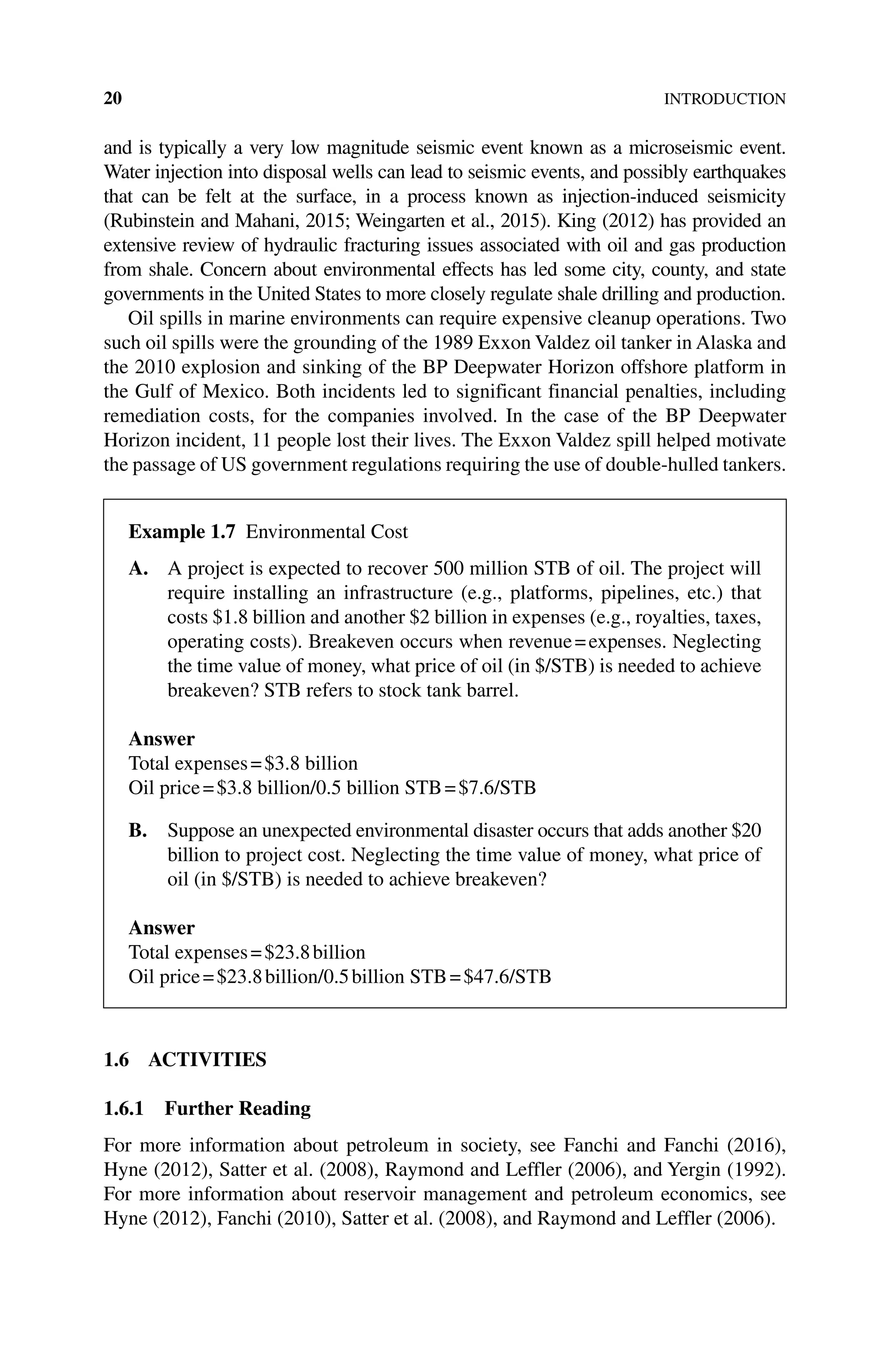 20INTRODUCTION
and is typically a very low magnitude seismic event known as a microseismic event.
Water injection into disposal wells can lead to seismic events, and possibly ­
earthquakes
that can be felt at the surface, in a process known as injection‐induced seismicity
(Rubinstein and Mahani, 2015; Weingarten et al., 2015). King (2012) has provided an
extensive review of hydraulic fracturing issues associated with oil and gas production
from shale. Concern about environmental effects has led some city, county, and state
governments in the United States to more closely regulate shale drilling and production.
Oil spills in marine environments can require expensive cleanup operations. Two
such oil spills were the grounding of the 1989 Exxon Valdez oil tanker in Alaska and
the 2010 explosion and sinking of the BP Deepwater Horizon offshore platform in
the Gulf of Mexico. Both incidents led to significant financial penalties, including
remediation costs, for the companies involved. In the case of the BP Deepwater
Horizon incident, 11 people lost their lives. The Exxon Valdez spill helped motivate
the passage of US government regulations requiring the use of double‐hulled tankers.
1.6 ACTIVITIES
1.6.1 Further Reading
For more information about petroleum in society, see Fanchi and Fanchi (2016),
Hyne (2012), Satter et al. (2008), Raymond and Leffler (2006), and Yergin (1992).
For more information about reservoir management and petroleum economics, see
Hyne (2012), Fanchi (2010), Satter et al. (2008), and Raymond and Leffler (2006).
Example 1.7 Environmental Cost
A. 
A project is expected to recover 500 million STB of oil. The project will
require installing an infrastructure (e.g., platforms, pipelines, etc.) that
costs $1.8 billion and another $2 billion in expenses (e.g., royalties, taxes,
operating costs). Breakeven occurs when revenue=expenses. Neglecting
the time value of money, what price of oil (in $/STB) is needed to achieve
breakeven? STB refers to stock tank barrel.
Answer
Total expenses=$3.8 billion
Oil price=$3.8 billion/0.5 billion STB=$7.6/STB
B. 
Suppose an unexpected environmental disaster occurs that adds another $20
billion to project cost. Neglecting the time value of money, what price of
oil (in $/STB) is needed to achieve breakeven?
Answer
Total expenses=$23.8billion
Oil price=$23.8billion/0.5billion STB=$47.6/STB
 