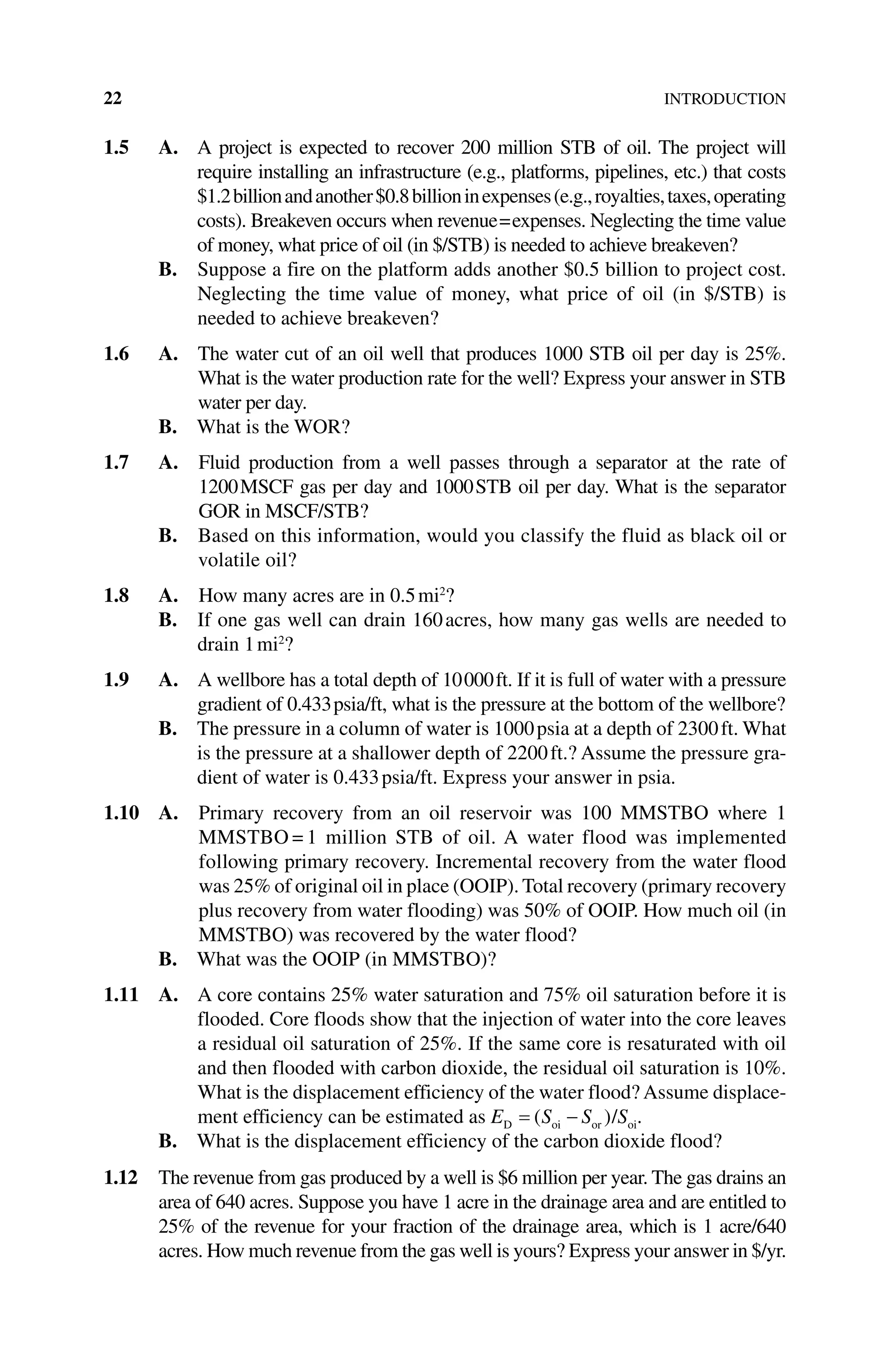 22INTRODUCTION
1.5 A. 
A project is expected to recover 200 million STB of oil. The project will
require installing an infrastructure (e.g., platforms, pipelines, etc.) that costs
$1.2billionandanother$0.8billioninexpenses(e.g.,royalties,taxes,operating
costs). Breakeven occurs when revenue=expenses. Neglecting the time value
of money, what price of oil (in $/STB) is needed to achieve breakeven?
B. 
Suppose a fire on the platform adds another $0.5 billion to project cost.
Neglecting the time value of money, what price of oil (in $/STB) is
needed to achieve breakeven?
1.6 A. 
The water cut of an oil well that produces 1000 STB oil per day is 25%.
What is the water production rate for the well? Express your answer in STB
water per day.
B. What is the WOR?
1.7 A. 
Fluid production from a well passes through a separator at the rate of
1200MSCF gas per day and 1000STB oil per day. What is the separator
GOR in MSCF/STB?
B. 
Based on this information, would you classify the fluid as black oil or
volatile oil?
1.8 A. How many acres are in 0.5mi2
?
B. 
If one gas well can drain 160acres, how many gas wells are needed to
drain 1mi2
?
1.9 A. 
A wellbore has a total depth of 10000ft. If it is full of water with a pressure
gradient of 0.433psia/ft, what is the pressure at the bottom of the wellbore?
B. 
The pressure in a column of water is 1000psia at a depth of 2300ft. What
is the pressure at a shallower depth of 2200ft.? Assume the pressure gra-
dient of water is 0.433psia/ft. Express your answer in psia.
1.10 A. 
Primary recovery from an oil reservoir was 100 MMSTBO where 1
MMSTBO = 1 million STB of oil. A water flood was implemented
following primary recovery. Incremental recovery from the water flood
was 25% of original oil in place (OOIP). Total recovery (primary recovery
plus recovery from water flooding) was 50% of OOIP. How much oil (in
MMSTBO) was recovered by the water flood?
B. What was the OOIP (in MMSTBO)?
1.11 A. 
A core contains 25% water saturation and 75% oil saturation before it is
flooded. Core floods show that the injection of water into the core leaves
a residual oil saturation of 25%. If the same core is resaturated with oil
and then flooded with carbon dioxide, the residual oil saturation is 10%.
What is the ­
displacement efficiency of the water flood? Assume displace-
ment efficiency can be estimated as E S S S
D oi or oi
/
( ) .
B. What is the displacement efficiency of the carbon dioxide flood?
1.12 The revenue from gas produced by a well is $6 million per year. The gas drains an
area of 640 acres. Suppose you have 1 acre in the drainage area and are entitled to
25% of the revenue for your fraction of the drainage area, which is 1 acre/640
acres. How much revenue from the gas well is yours? Express your answer in $/yr.
 