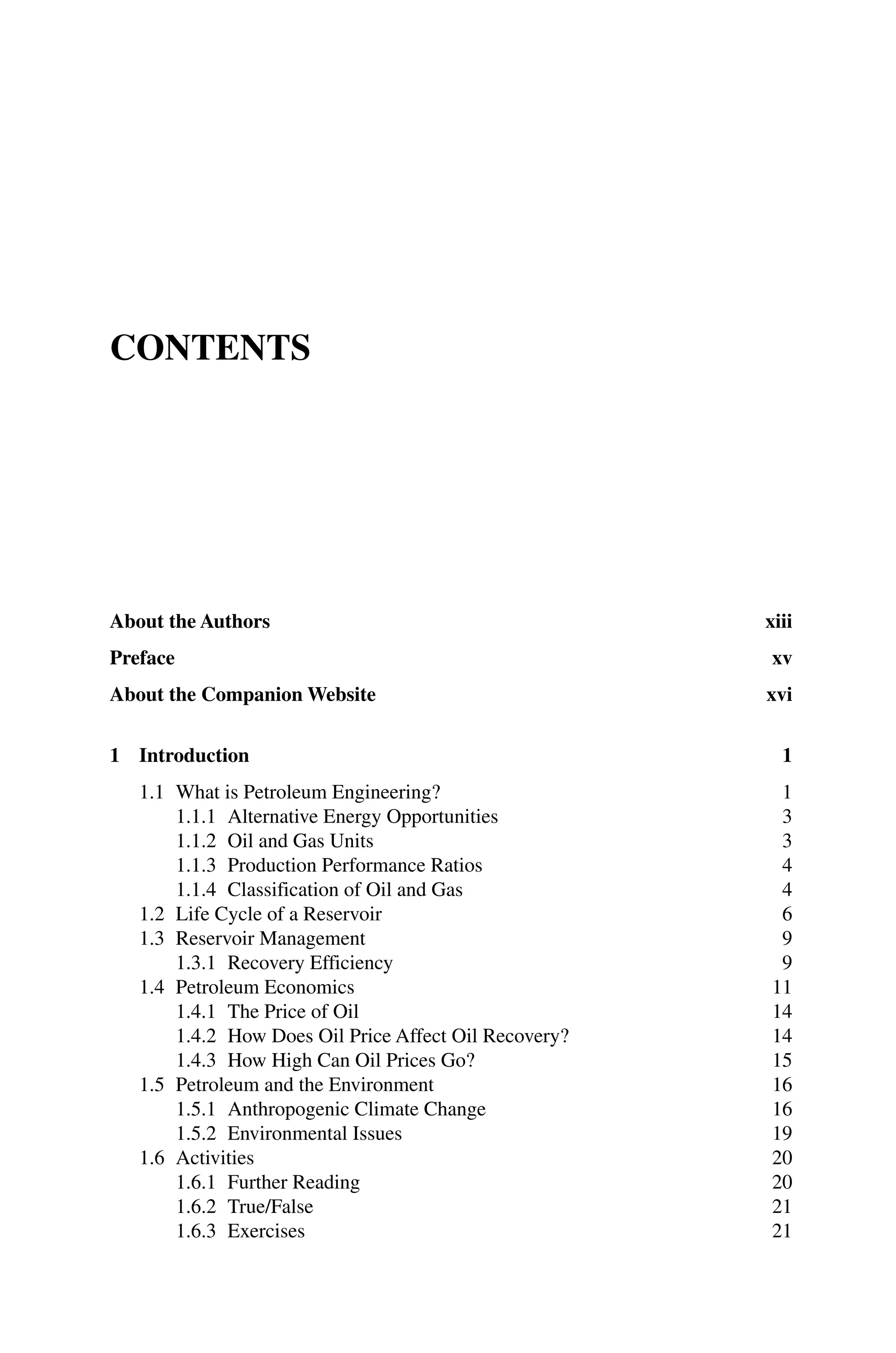 Contents
About the Authors xiii
Preface xv
About the Companion Website xvi
1 Introduction 1
1.1 What is Petroleum Engineering? 1
1.1.1 Alternative Energy Opportunities 3
1.1.2 Oil and Gas Units 3
1.1.3 Production Performance Ratios 4
1.1.4 Classification of Oil and Gas 4
1.2 Life Cycle of a Reservoir 6
1.3 Reservoir Management 9
1.3.1 Recovery Efficiency 9
1.4 Petroleum Economics 11
1.4.1 The Price of Oil 14
1.4.2 How Does Oil Price Affect Oil Recovery? 14
1.4.3 How High Can Oil Prices Go? 15
1.5 Petroleum and the Environment 16
1.5.1 Anthropogenic Climate Change 16
1.5.2 Environmental Issues 19
1.6 Activities 20
1.6.1 Further Reading 20
1.6.2 True/False 21
1.6.3 Exercises 21
 