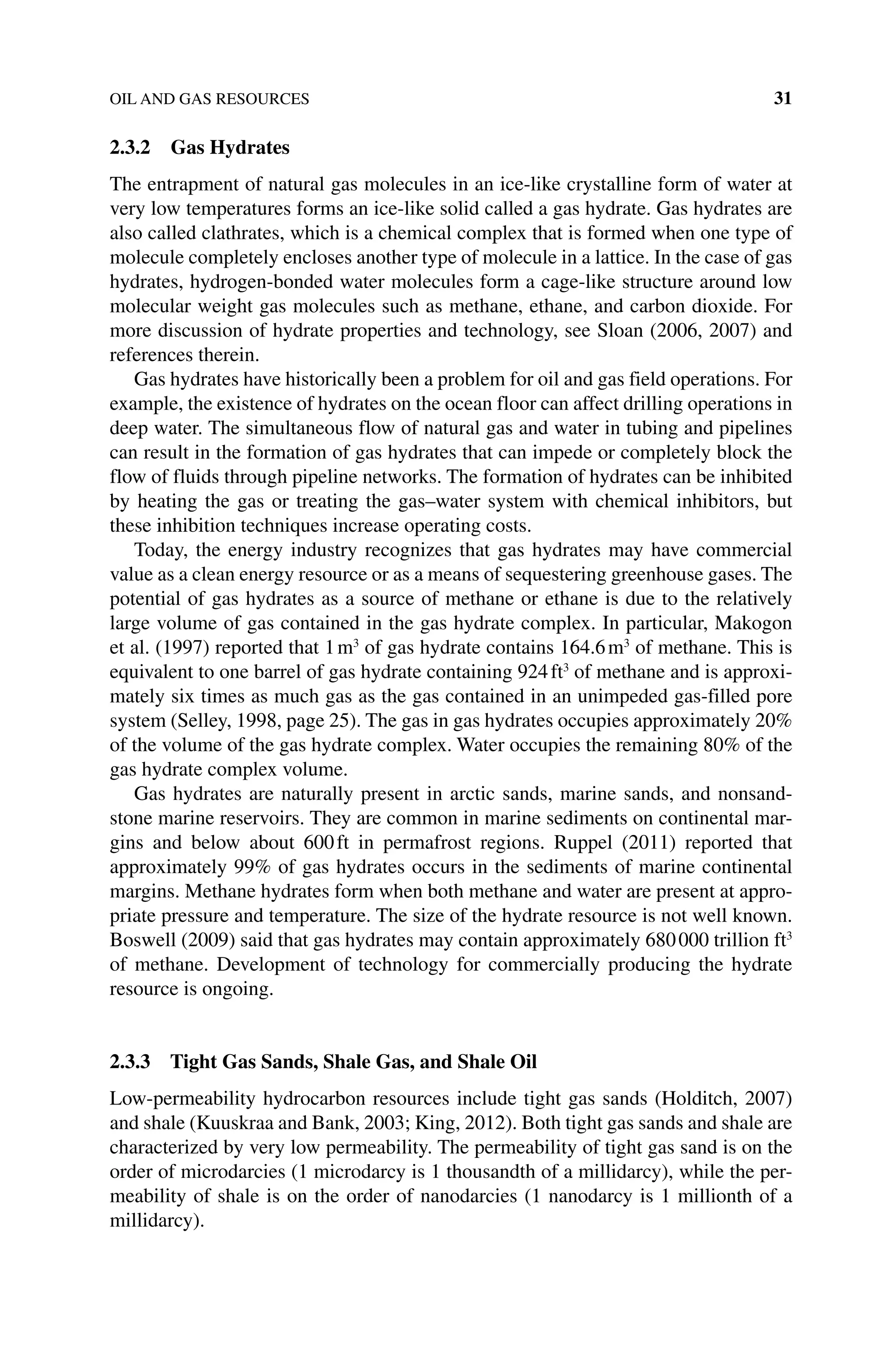 OIL AND GAS RESOURCES 31
2.3.2 Gas Hydrates
The entrapment of natural gas molecules in an ice‐like crystalline form of water at
very low temperatures forms an ice‐like solid called a gas hydrate. Gas hydrates are
also called clathrates, which is a chemical complex that is formed when one type of
molecule completely encloses another type of molecule in a lattice. In the case of gas
hydrates, hydrogen‐bonded water molecules form a cage‐like structure around low
molecular weight gas molecules such as methane, ethane, and carbon dioxide. For
more discussion of hydrate properties and technology, see Sloan (2006, 2007) and
references therein.
Gas hydrates have historically been a problem for oil and gas field operations. For
example, the existence of hydrates on the ocean floor can affect drilling operations in
deep water. The simultaneous flow of natural gas and water in tubing and pipelines
can result in the formation of gas hydrates that can impede or completely block the
flow of fluids through pipeline networks. The formation of hydrates can be inhibited
by heating the gas or treating the gas–water system with chemical inhibitors, but
these inhibition techniques increase operating costs.
Today, the energy industry recognizes that gas hydrates may have commercial
value as a clean energy resource or as a means of sequestering greenhouse gases. The
potential of gas hydrates as a source of methane or ethane is due to the relatively
large volume of gas contained in the gas hydrate complex. In particular, Makogon
et al. (1997) reported that 1m3
of gas hydrate contains 164.6m3
of methane. This is
equivalent to one barrel of gas hydrate containing 924ft3
of methane and is approxi-
mately six times as much gas as the gas contained in an unimpeded gas‐filled pore
system (Selley, 1998, page 25). The gas in gas hydrates occupies approximately 20%
of the volume of the gas hydrate complex. Water occupies the remaining 80% of the
gas hydrate complex volume.
Gas hydrates are naturally present in arctic sands, marine sands, and nonsand-
stone marine reservoirs. They are common in marine sediments on continental mar-
gins and below about 600ft in permafrost regions. Ruppel (2011) reported that
approximately 99% of gas hydrates occurs in the sediments of marine continental
margins. Methane hydrates form when both methane and water are present at appro-
priate pressure and temperature. The size of the hydrate resource is not well known.
Boswell (2009) said that gas hydrates may contain approximately 680000 trillion ft3
of methane. Development of technology for commercially producing the hydrate
resource is ongoing.
2.3.3 Tight Gas Sands, Shale Gas, and Shale Oil
Low‐permeability hydrocarbon resources include tight gas sands (Holditch, 2007)
and shale (Kuuskraa and Bank, 2003; King, 2012). Both tight gas sands and shale are
characterized by very low permeability. The permeability of tight gas sand is on the
order of microdarcies (1 microdarcy is 1 thousandth of a millidarcy), while the per-
meability of shale is on the order of nanodarcies (1 nanodarcy is 1 millionth of a
millidarcy).
 