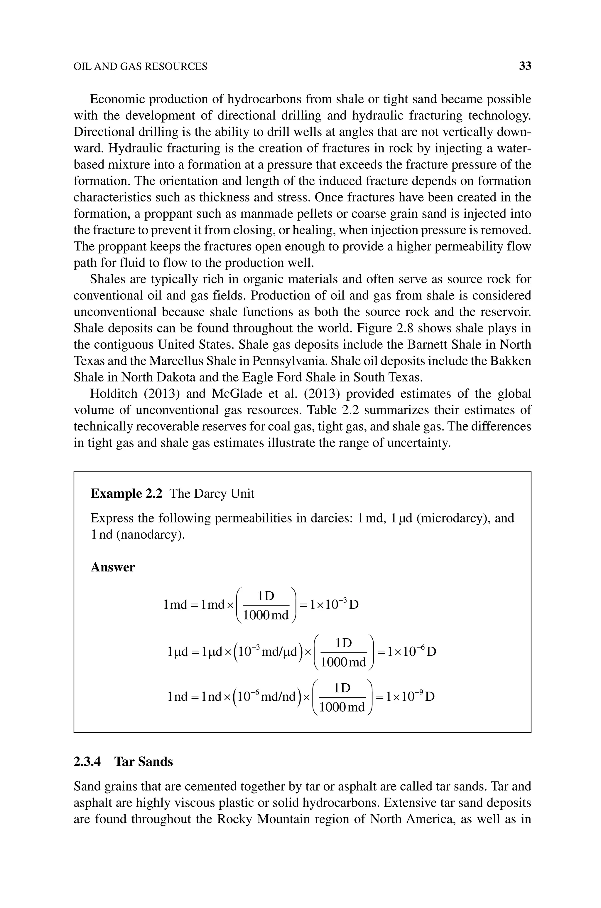 OIL AND GAS RESOURCES 33
Economic production of hydrocarbons from shale or tight sand became possible
with the development of directional drilling and hydraulic fracturing technology.
Directional drilling is the ability to drill wells at angles that are not vertically down-
ward. Hydraulic fracturing is the creation of fractures in rock by injecting a water‐
based mixture into a formation at a pressure that exceeds the fracture pressure of the
formation. The orientation and length of the induced fracture depends on formation
characteristics such as thickness and stress. Once fractures have been created in the
formation, a proppant such as manmade pellets or coarse grain sand is injected into
the fracture to prevent it from closing, or healing, when injection pressure is removed.
The proppant keeps the fractures open enough to provide a higher permeability flow
path for fluid to flow to the production well.
Shales are typically rich in organic materials and often serve as source rock for
conventional oil and gas fields. Production of oil and gas from shale is considered
unconventional because shale functions as both the source rock and the reservoir.
Shale deposits can be found throughout the world. Figure 2.8 shows shale plays in
the contiguous United States. Shale gas deposits include the Barnett Shale in North
Texas and the Marcellus Shale in Pennsylvania. Shale oil deposits include the Bakken
Shale in North Dakota and the Eagle Ford Shale in South Texas.
Holditch (2013) and McGlade et al. (2013) provided estimates of the global
volume of unconventional gas resources. Table 2.2 summarizes their estimates of
technically recoverable reserves for coal gas, tight gas, and shale gas. The differences
in tight gas and shale gas estimates illustrate the range of uncertainty.
2.3.4 Tar Sands
Sand grains that are cemented together by tar or asphalt are called tar sands. Tar and
asphalt are highly viscous plastic or solid hydrocarbons. Extensive tar sand deposits
are found throughout the Rocky Mountain region of North America, as well as in
Example 2.2 The Darcy Unit
Express the following permeabilities in darcies: 1md, 1µd (microdarcy), and
1nd (nanodarcy).
Answer
1 1
1
1000
1 10 3
md md
D
md
D
= ×





 = × −
1 1 10
1
1000
1 10
3 6
µ µ µ
d d md/ d
D
md
D
= ×( )×





 = ×
− −
1 1 10
1
1000
1 10
6 9
nd nd md/nd
D
md
D
= ×( )×





 = ×
− −
 