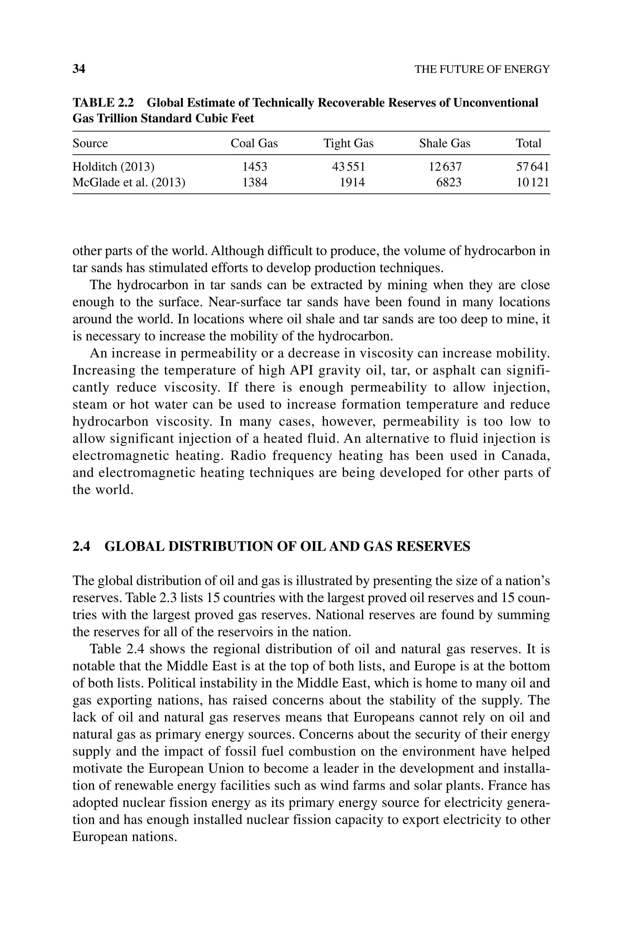 34 THE FUTURE OF ENERGY
other parts of the world. Although difficult to produce, the volume of hydrocarbon in
tar sands has stimulated efforts to develop production techniques.
The hydrocarbon in tar sands can be extracted by mining when they are close
enough to the surface. Near-surface tar sands have been found in many locations
around the world. In locations where oil shale and tar sands are too deep to mine, it
is necessary to increase the mobility of the hydrocarbon.
An increase in permeability or a decrease in viscosity can increase mobility.
Increasing the temperature of high API gravity oil, tar, or asphalt can signifi-
cantly reduce viscosity. If there is enough permeability to allow injection,
steam or hot water can be used to increase formation temperature and reduce
hydrocarbon viscosity. In many cases, however, permeability is too low to
allow significant injection of a heated fluid. An alternative to fluid injection is
electromagnetic heating. Radio frequency heating has been used in Canada,
and electromagnetic heating techniques are being developed for other parts of
the world.
2.4 GLOBAL DISTRIBUTION OF OIL AND GAS RESERVES
The global distribution of oil and gas is illustrated by presenting the size of a nation’s
reserves. Table 2.3 lists 15 countries with the largest proved oil reserves and 15 coun-
tries with the largest proved gas reserves. National reserves are found by summing
the reserves for all of the reservoirs in the nation.
Table 2.4 shows the regional distribution of oil and natural gas reserves. It is
notable that the Middle East is at the top of both lists, and Europe is at the bottom
of both lists. Political instability in the Middle East, which is home to many oil and
gas exporting nations, has raised concerns about the stability of the supply. The
lack of oil and natural gas reserves means that Europeans cannot rely on oil and
natural gas as primary energy sources. Concerns about the security of their energy
supply and the impact of fossil fuel combustion on the environment have helped
motivate the European Union to become a leader in the development and installa-
tion of renewable energy facilities such as wind farms and solar plants. France has
adopted nuclear fission energy as its primary energy source for electricity genera-
tion and has enough installed nuclear fission capacity to export electricity to other
European nations.
Table 2.2 Global Estimate of Technically Recoverable Reserves of Unconventional
Gas Trillion Standard Cubic Feet
Source Coal Gas Tight Gas Shale Gas Total
Holditch (2013) 1453 43551 12637 57641
McGlade et al. (2013) 1384 1914 6823 10121
 