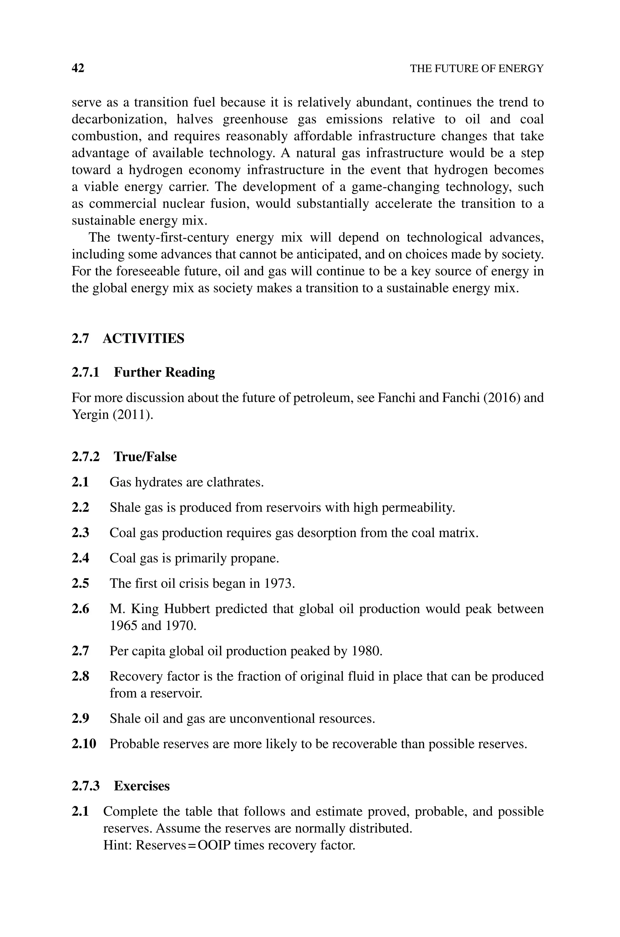 42 THE FUTURE OF ENERGY
serve as a transition fuel because it is relatively abundant, continues the trend to
decarbonization, halves greenhouse gas emissions relative to oil and coal
combustion, and requires reasonably affordable infrastructure changes that take
advantage of available technology. A natural gas infrastructure would be a step
toward a hydrogen economy infrastructure in the event that hydrogen becomes
a viable energy carrier. The development of a game‐changing technology, such
as commercial nuclear fusion, would substantially accelerate the transition to a
­
sustainable energy mix.
The twenty‐first‐century energy mix will depend on technological advances,
including some advances that cannot be anticipated, and on choices made by society.
For the foreseeable future, oil and gas will continue to be a key source of energy in
the global energy mix as society makes a transition to a sustainable energy mix.
2.7 ACTIVITIES
2.7.1 Further Reading
For more discussion about the future of petroleum, see Fanchi and Fanchi (2016) and
Yergin (2011).
2.7.2 True/False
2.1 Gas hydrates are clathrates.
2.2 Shale gas is produced from reservoirs with high permeability.
2.3 Coal gas production requires gas desorption from the coal matrix.
2.4 Coal gas is primarily propane.
2.5 The first oil crisis began in 1973.
2.6 M. King Hubbert predicted that global oil production would peak between
1965 and 1970.
2.7 Per capita global oil production peaked by 1980.
2.8 Recovery factor is the fraction of original fluid in place that can be produced
from a reservoir.
2.9 Shale oil and gas are unconventional resources.
2.10 Probable reserves are more likely to be recoverable than possible reserves.
2.7.3 Exercises
2.1 Complete the table that follows and estimate proved, probable, and possible
reserves. Assume the reserves are normally distributed.
Hint: Reserves=OOIP times recovery factor.
 