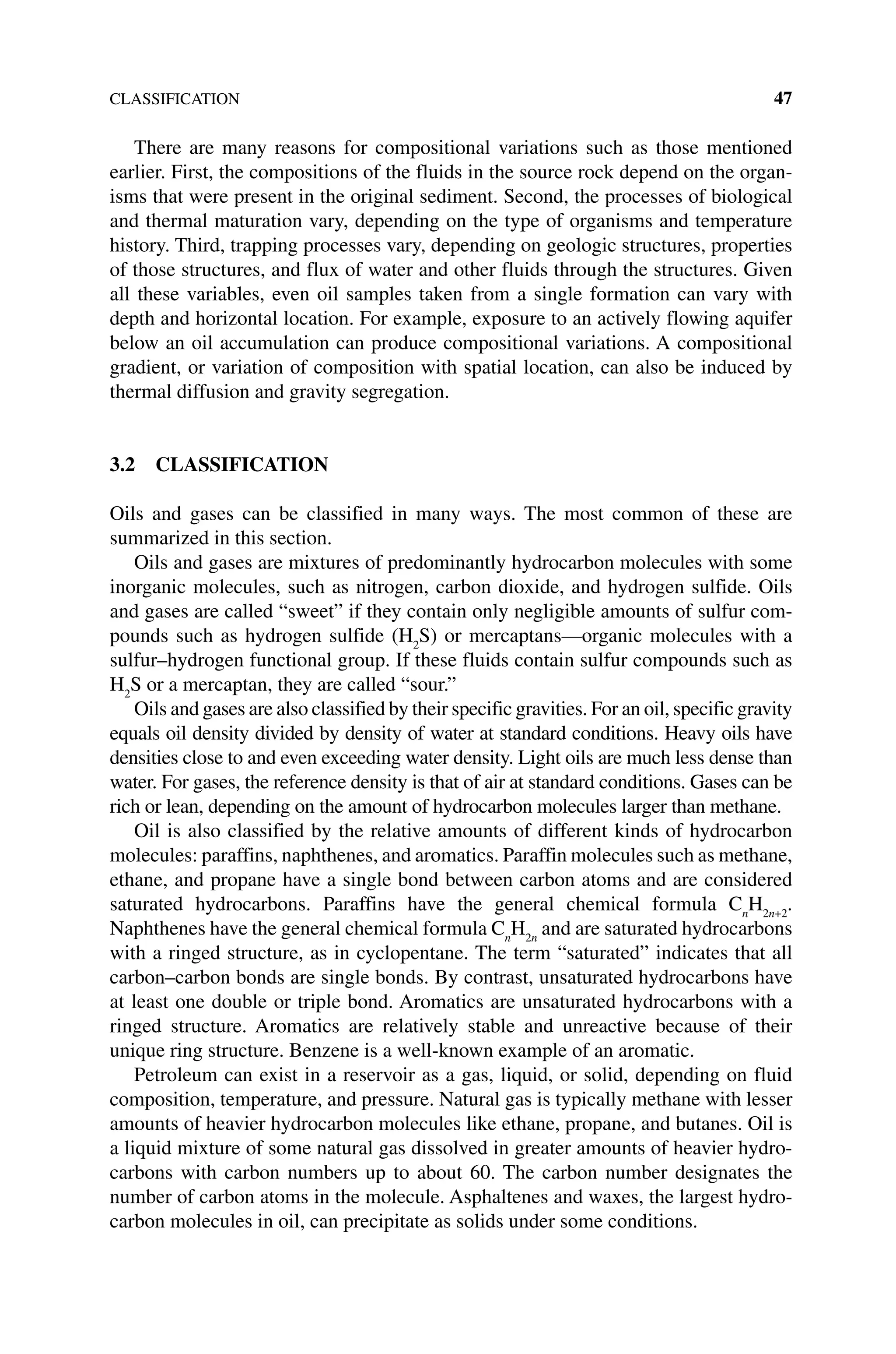 CLASSIFICATION 47
There are many reasons for compositional variations such as those mentioned
­
earlier. First, the compositions of the fluids in the source rock depend on the organ-
isms that were present in the original sediment. Second, the processes of biological
and thermal maturation vary, depending on the type of organisms and temperature
history. Third, trapping processes vary, depending on geologic structures, properties
of those structures, and flux of water and other fluids through the structures. Given
all these variables, even oil samples taken from a single formation can vary with
depth and horizontal location. For example, exposure to an actively flowing aquifer
below an oil accumulation can produce compositional variations. A compositional
gradient, or variation of composition with spatial location, can also be induced by
thermal diffusion and gravity segregation.
3.2 CLASSIFICATION
Oils and gases can be classified in many ways. The most common of these are
­
summarized in this section.
Oils and gases are mixtures of predominantly hydrocarbon molecules with some
inorganic molecules, such as nitrogen, carbon dioxide, and hydrogen sulfide. Oils
and gases are called “sweet” if they contain only negligible amounts of sulfur com-
pounds such as hydrogen sulfide (H2
S) or mercaptans—organic molecules with a
sulfur–hydrogen functional group. If these fluids contain sulfur compounds such as
H2
S or a mercaptan, they are called “sour.”
Oils and gases are also classified by their specific gravities. For an oil, specific gravity
equals oil density divided by density of water at standard conditions. Heavy oils have
densities close to and even exceeding water density. Light oils are much less dense than
water. For gases, the reference density is that of air at standard ­
conditions. Gases can be
rich or lean, depending on the amount of hydrocarbon ­
molecules larger than methane.
Oil is also classified by the relative amounts of different kinds of hydrocarbon
molecules: paraffins, naphthenes, and aromatics. Paraffin molecules such as methane,
ethane, and propane have a single bond between carbon atoms and are considered
saturated hydrocarbons. Paraffins have the general chemical formula Cn
H2n+2
.
Naphthenes have the general chemical formula Cn
H2n
and are saturated hydrocarbons
with a ringed structure, as in cyclopentane. The term “saturated” indicates that all
carbon–carbon bonds are single bonds. By contrast, unsaturated hydrocarbons have
at least one double or triple bond. Aromatics are unsaturated hydrocarbons with a
ringed structure. Aromatics are relatively stable and unreactive because of their
unique ring structure. Benzene is a well‐known example of an aromatic.
Petroleum can exist in a reservoir as a gas, liquid, or solid, depending on fluid
composition, temperature, and pressure. Natural gas is typically methane with lesser
amounts of heavier hydrocarbon molecules like ethane, propane, and butanes. Oil is
a liquid mixture of some natural gas dissolved in greater amounts of heavier hydro-
carbons with carbon numbers up to about 60. The carbon number designates the
number of carbon atoms in the molecule. Asphaltenes and waxes, the largest hydro-
carbon molecules in oil, can precipitate as solids under some conditions.
 