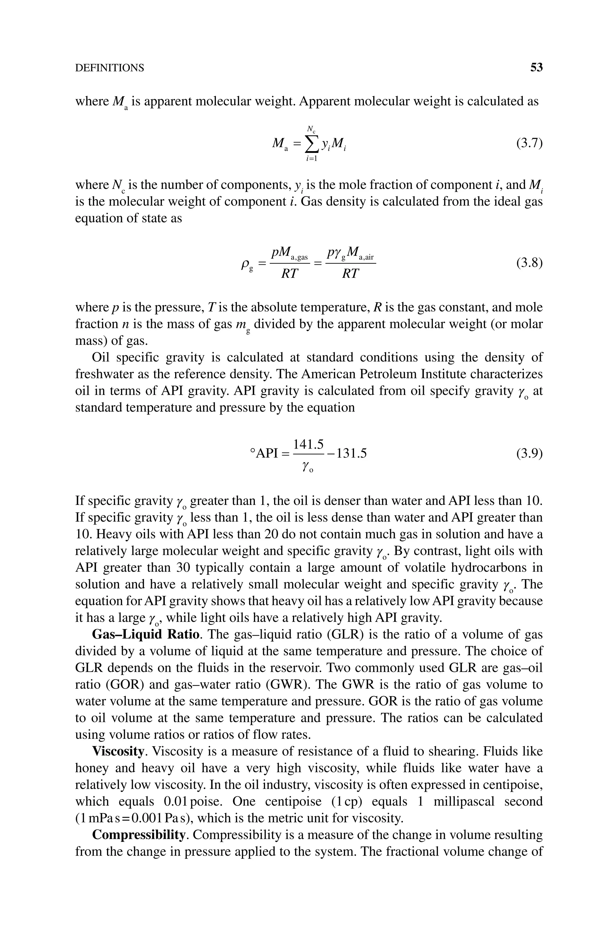 DEFINITIONS 53
where Ma
is apparent molecular weight. Apparent molecular weight is calculated as
M y M
i
N
i i
a
c
=
=
∑
1
(3.7)
where Nc
is the number of components, yi
is the mole fraction of component i, and Mi
is the molecular weight of component i. Gas density is calculated from the ideal gas
equation of state as
ρ
γ
g
a gas g a air
= =
pM
RT
p M
RT
, ,
(3.8)
where p is the pressure, T is the absolute temperature, R is the gas constant, and mole
fraction n is the mass of gas mg
divided by the apparent molecular weight (or molar
mass) of gas.
Oil specific gravity is calculated at standard conditions using the density of
freshwater as the reference density. The American Petroleum Institute characterizes
oil in terms of API gravity. API gravity is calculated from oil specify gravity γo
at
standard temperature and pressure by the equation
° = −
API
o
141 5
131 5
.
.
γ
(3.9)
If specific gravity γo
greater than 1, the oil is denser than water and API less than 10.
If specific gravity γo
less than 1, the oil is less dense than water and API greater than
10. Heavy oils with API less than 20 do not contain much gas in solution and have a
relatively large molecular weight and specific gravity γo
. By contrast, light oils with
API greater than 30 typically contain a large amount of volatile hydrocarbons in
solution and have a relatively small molecular weight and specific gravity γo
. The
equation forAPI gravity shows that heavy oil has a relatively lowAPI gravity because
it has a large γo
, while light oils have a relatively high API gravity.
Gas–Liquid Ratio. The gas–liquid ratio (GLR) is the ratio of a volume of gas
divided by a volume of liquid at the same temperature and pressure. The choice of
GLR depends on the fluids in the reservoir. Two commonly used GLR are gas–oil
ratio (GOR) and gas–water ratio (GWR). The GWR is the ratio of gas volume to
water volume at the same temperature and pressure. GOR is the ratio of gas volume
to oil volume at the same temperature and pressure. The ratios can be calculated
using volume ratios or ratios of flow rates.
Viscosity. Viscosity is a measure of resistance of a fluid to shearing. Fluids like
honey and heavy oil have a very high viscosity, while fluids like water have a
relatively low viscosity. In the oil industry, viscosity is often expressed in centipoise,
which equals 0.01poise. One centipoise (1cp) equals 1 millipascal second
(1mPas=0.001Pas), which is the metric unit for viscosity.
Compressibility. Compressibility is a measure of the change in volume resulting
from the change in pressure applied to the system. The fractional volume change of
 