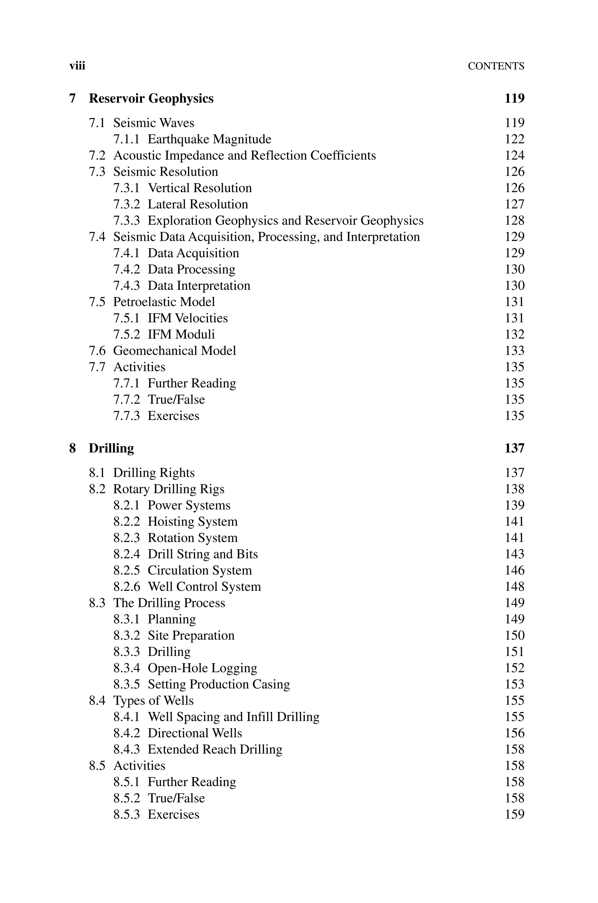 viiiContents
7 Reservoir Geophysics 119
7.1	Seismic Waves 119
7.1.1 Earthquake Magnitude 122
7.2 Acoustic Impedance and Reflection Coefficients 124
7.3	Seismic Resolution 126
7.3.1 Vertical Resolution 126
7.3.2 Lateral Resolution 127
7.3.3 Exploration Geophysics and Reservoir Geophysics 128
7.4	Seismic Data Acquisition, Processing, and Interpretation 129
7.4.1 Data Acquisition 129
7.4.2 Data Processing 130
7.4.3 Data Interpretation 130
7.5 Petroelastic Model 131
7.5.1 IFM Velocities 131
7.5.2 IFM Moduli 132
7.6 Geomechanical Model 133
7.7 Activities 135
7.7.1 Further Reading 135
7.7.2 True/False 135
7.7.3 Exercises 135
8 Drilling 137
8.1 Drilling Rights 137
8.2 Rotary Drilling Rigs 138
8.2.1 Power Systems 139
8.2.2 Hoisting System 141
8.2.3 Rotation System 141
8.2.4 Drill String and Bits 143
8.2.5 Circulation System 146
8.2.6 Well Control System 148
8.3 The Drilling Process 149
8.3.1 Planning 149
8.3.2	Site Preparation 150
8.3.3 Drilling 151
8.3.4 Open‐Hole Logging 152
8.3.5	Setting Production Casing 153
8.4 Types of Wells 155
8.4.1 Well Spacing and Infill Drilling 155
8.4.2 Directional Wells 156
8.4.3 Extended Reach Drilling 158
8.5 Activities 158
8.5.1 Further Reading 158
8.5.2 True/False 158
8.5.3 Exercises 159
 