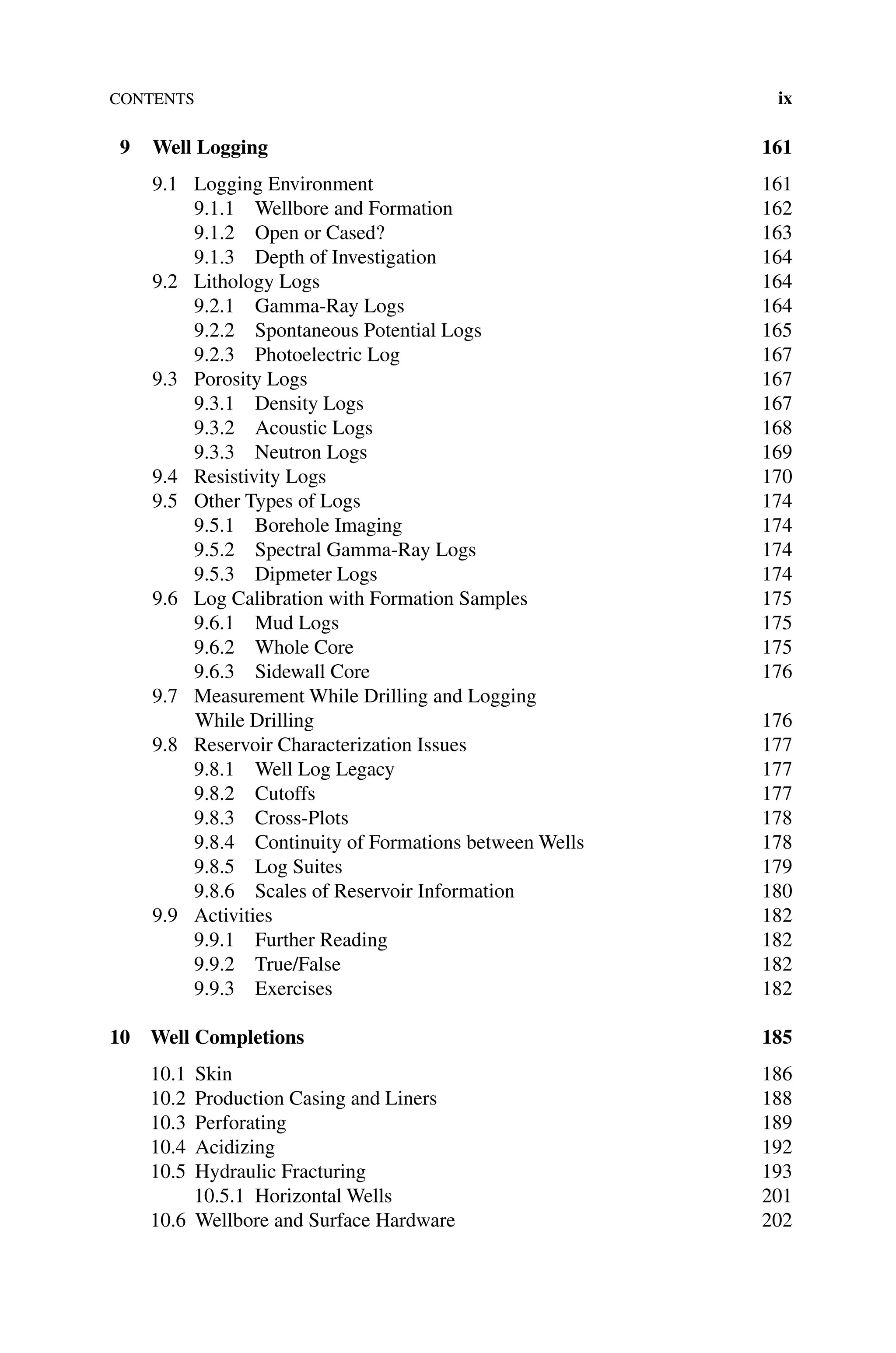 Contents ix
9 Well Logging 161
9.1 Logging Environment 161
9.1.1 Wellbore and Formation 162
9.1.2 Open or Cased? 163
9.1.3 Depth of Investigation 164
9.2 Lithology Logs 164
9.2.1 Gamma‐Ray Logs 164
9.2.2	Spontaneous Potential Logs 165
9.2.3 Photoelectric Log 167
9.3 Porosity Logs 167
9.3.1 Density Logs 167
9.3.2 Acoustic Logs 168
9.3.3	Neutron Logs 169
9.4 Resistivity Logs 170
9.5 Other Types of Logs 174
9.5.1 Borehole Imaging 174
9.5.2	Spectral Gamma‐Ray Logs 174
9.5.3 Dipmeter Logs 174
9.6 Log Calibration with Formation Samples 175
9.6.1 Mud Logs 175
9.6.2 Whole Core 175
9.6.3	Sidewall Core 176
9.7 Measurement While Drilling and Logging
While Drilling176
9.8 Reservoir Characterization Issues 177
9.8.1 Well Log Legacy 177
9.8.2 Cutoffs 177
9.8.3 Cross‐Plots 178
9.8.4 Continuity of Formations between Wells 178
9.8.5 Log Suites 179
9.8.6	Scales of Reservoir Information 180
9.9 Activities 182
9.9.1 Further Reading 182
9.9.2 True/False 182
9.9.3 Exercises 182
10 Well Completions 185
10.1	Skin 186
10.2 Production Casing and Liners 188
10.3 Perforating 189
10.4 Acidizing 192
10.5 Hydraulic Fracturing 193
10.5.1 Horizontal Wells 201
10.6 Wellbore and Surface Hardware 202
 