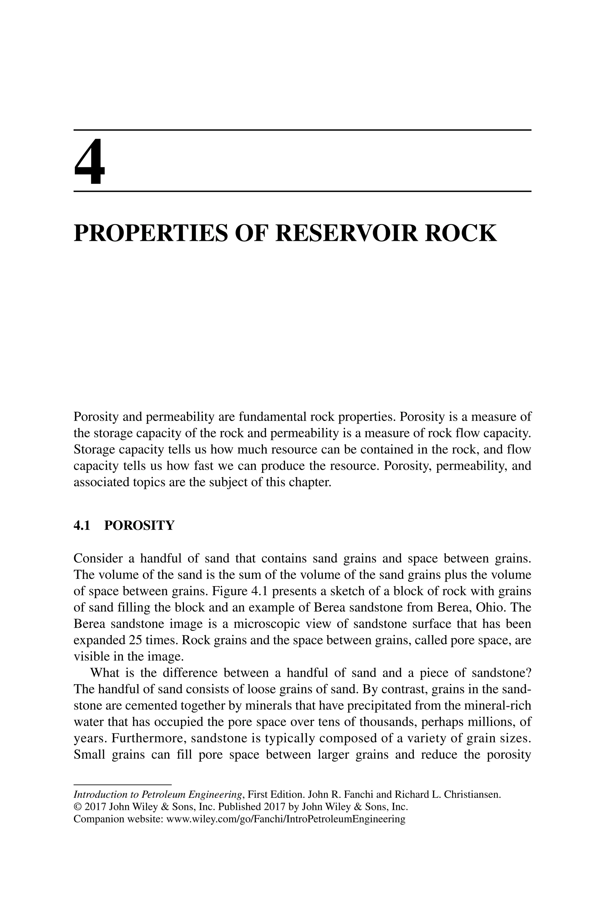 Introduction to Petroleum Engineering, First Edition. John R. Fanchi and Richard L. Christiansen.
© 2017 John Wiley  Sons, Inc. Published 2017 by John Wiley  Sons, Inc.
Companion website: www.wiley.com/go/Fanchi/IntroPetroleumEngineering
4
PROPERTIES OF RESERVOIR ROCK
Porosity and permeability are fundamental rock properties. Porosity is a measure of
the storage capacity of the rock and permeability is a measure of rock flow capacity.
Storage capacity tells us how much resource can be contained in the rock, and flow
capacity tells us how fast we can produce the resource. Porosity, permeability, and
associated topics are the subject of this chapter.
4.1 POROSITY
Consider a handful of sand that contains sand grains and space between grains.
The volume of the sand is the sum of the volume of the sand grains plus the volume
of space between grains. Figure 4.1 presents a sketch of a block of rock with grains
of sand filling the block and an example of Berea sandstone from Berea, Ohio. The
Berea sandstone image is a microscopic view of sandstone surface that has been
expanded 25 times. Rock grains and the space between grains, called pore space, are
visible in the image.
What is the difference between a handful of sand and a piece of sandstone?
The handful of sand consists of loose grains of sand. By contrast, grains in the sand-
stone are cemented together by minerals that have precipitated from the ­
mineral‐rich
water that has occupied the pore space over tens of thousands, perhaps millions, of
years. Furthermore, sandstone is typically composed of a variety of grain sizes.
Small grains can fill pore space between larger grains and reduce the porosity
 