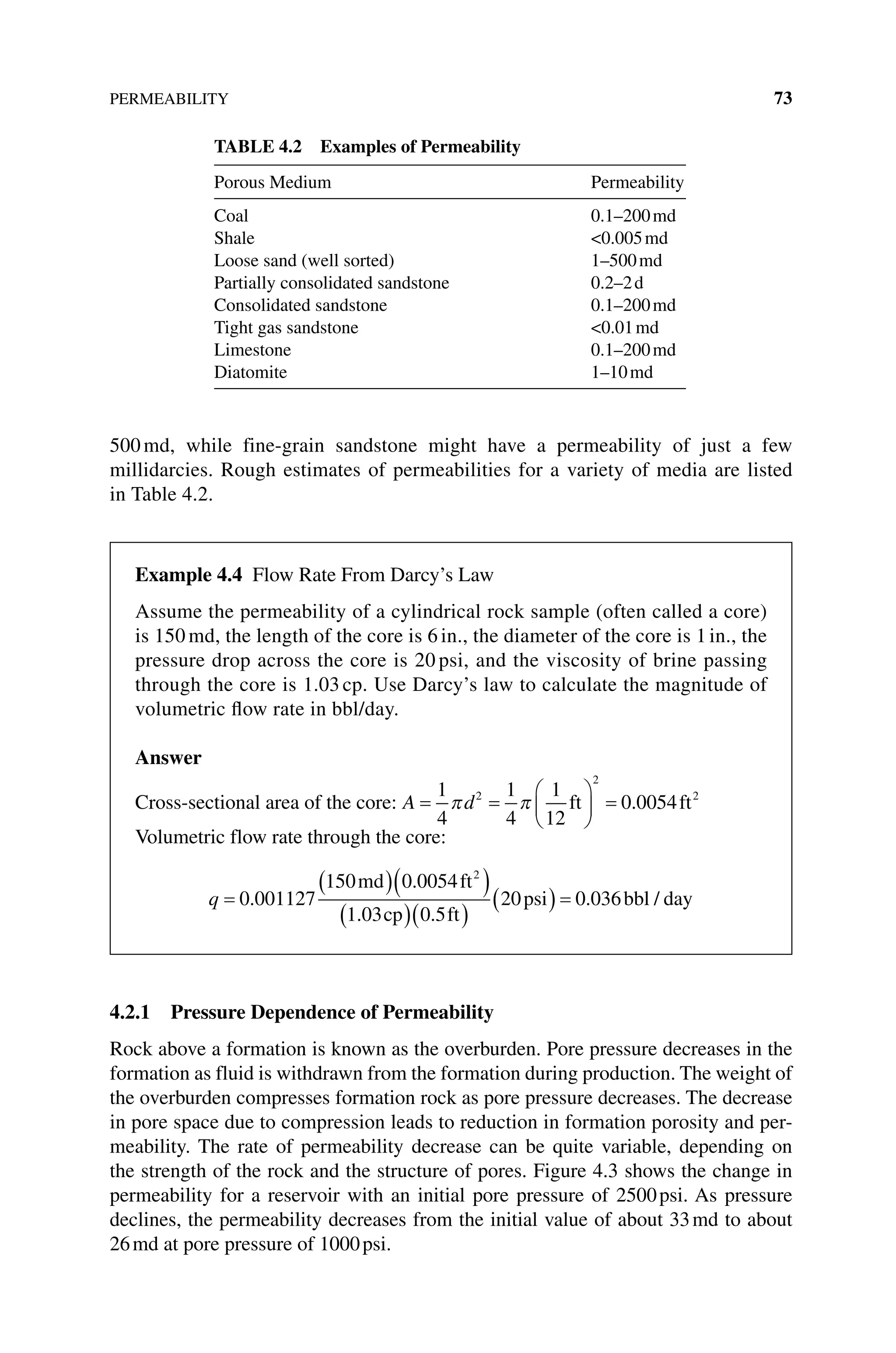 PERMEABILITY 73
500md, while fine‐grain sandstone might have a permeability of just a few
­
millidarcies. Rough estimates of permeabilities for a variety of media are listed
in Table 4.2.
4.2.1 Pressure Dependence of Permeability
Rock above a formation is known as the overburden. Pore pressure decreases in the
formation as fluid is withdrawn from the formation during production. The weight of
the overburden compresses formation rock as pore pressure decreases. The decrease
in pore space due to compression leads to reduction in formation porosity and per-
meability. The rate of permeability decrease can be quite variable, depending on
the strength of the rock and the structure of pores. Figure 4.3 shows the change in
permeability for a reservoir with an initial pore pressure of 2500psi. As pressure
declines, the permeability decreases from the initial value of about 33md to about
26md at pore pressure of 1000psi.
Table 4.2 Examples of Permeability
Porous Medium Permeability
Coal 0.1–200md
Shale 0.005md
Loose sand (well sorted) 1–500md
Partially consolidated sandstone 0.2–2d
Consolidated sandstone 0.1–200md
Tight gas sandstone 0.01md
Limestone 0.1–200md
Diatomite 1–10md
Example 4.4 Flow Rate From Darcy’s Law
Assume the permeability of a cylindrical rock sample (often called a core)
is 150 md, the length of the core is 6 in., the diameter of the core is 1 in., the
pressure drop across the core is 20 psi, and the viscosity of brine passing
through the core is 1.03 cp. Use Darcy’s law to calculate the magnitude of
volumetric flow rate in bbl/day.
Answer
Cross‐sectional area of the core: A d
= =





 =
1
4
1
4
1
12
0 0054
2
2
2
π π ft ft
.
Volumetric flow rate through the core:
q =
( )( )
( )( )
( ) =
0 001127
150 0 0054
1 03 0 5
20 0 036
2
.
.
. .
.
md ft
cp ft
psi bbl
l day
/
 