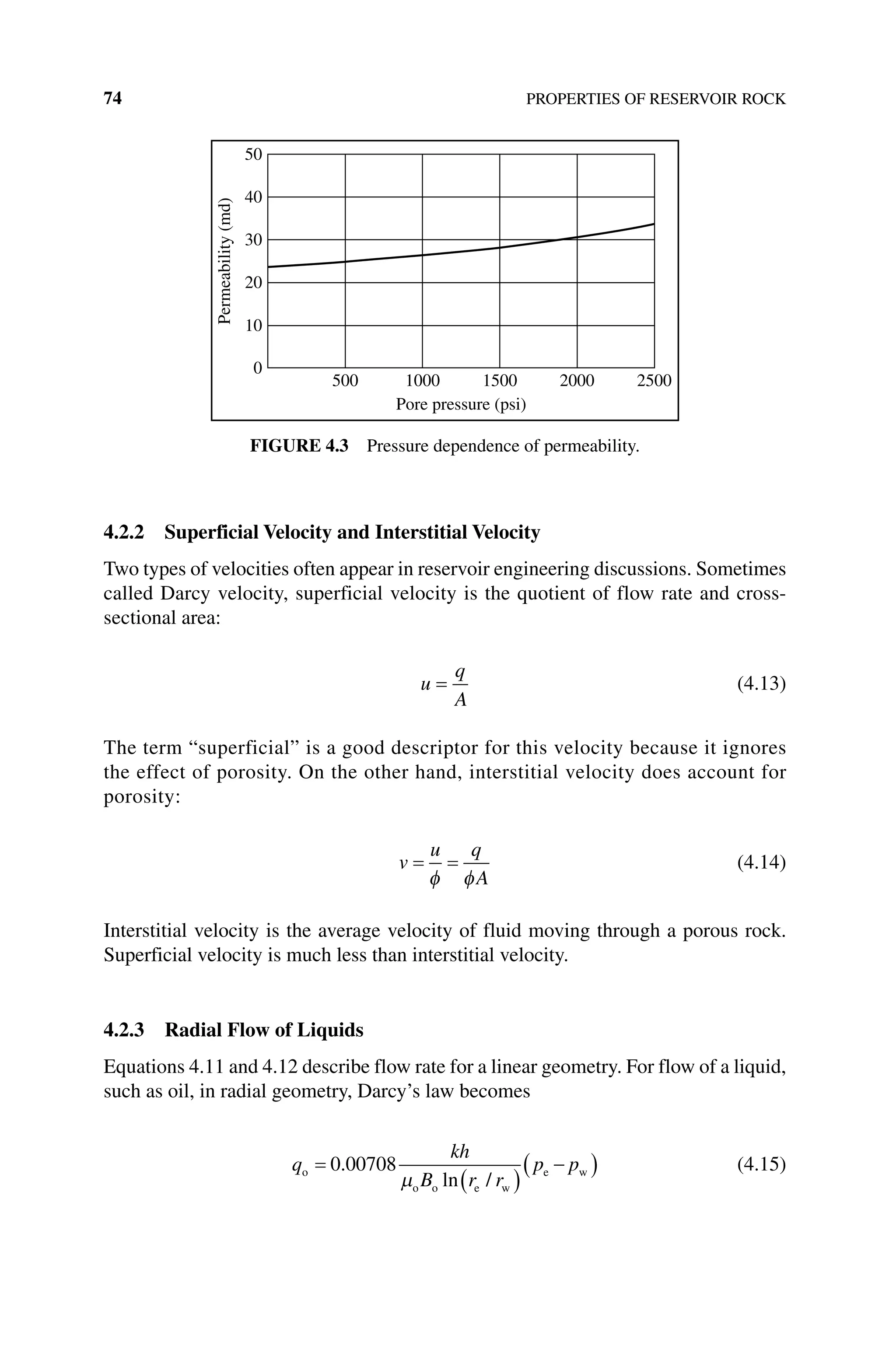 74 PROPERTIES OF RESERVOIR ROCK
4.2.2 Superficial Velocity and Interstitial Velocity
Two types of velocities often appear in reservoir engineering discussions. Sometimes
called Darcy velocity, superficial velocity is the quotient of flow rate and cross‐
sectional area:
u
q
A
= (4.13)
The term “superficial” is a good descriptor for this velocity because it ignores
the effect of porosity. On the other hand, interstitial velocity does account for
porosity:
v
u q
A
= =
φ φ
(4.14)
Interstitial velocity is the average velocity of fluid moving through a porous rock.
Superficial velocity is much less than interstitial velocity.
4.2.3 Radial Flow of Liquids
Equations 4.11 and 4.12 describe flow rate for a linear geometry. For flow of a liquid,
such as oil, in radial geometry, Darcy’s law becomes
q
kh
B r r
p p
o
o o e w
e w
=
( )
( )
0 00708
.
ln /
µ
− (4.15)
50
40
30
Permeability
(md)
20
10
0
500 1000
Pore pressure (psi)
1500 2000 2500
Figure 4.3 Pressure dependence of permeability.
 