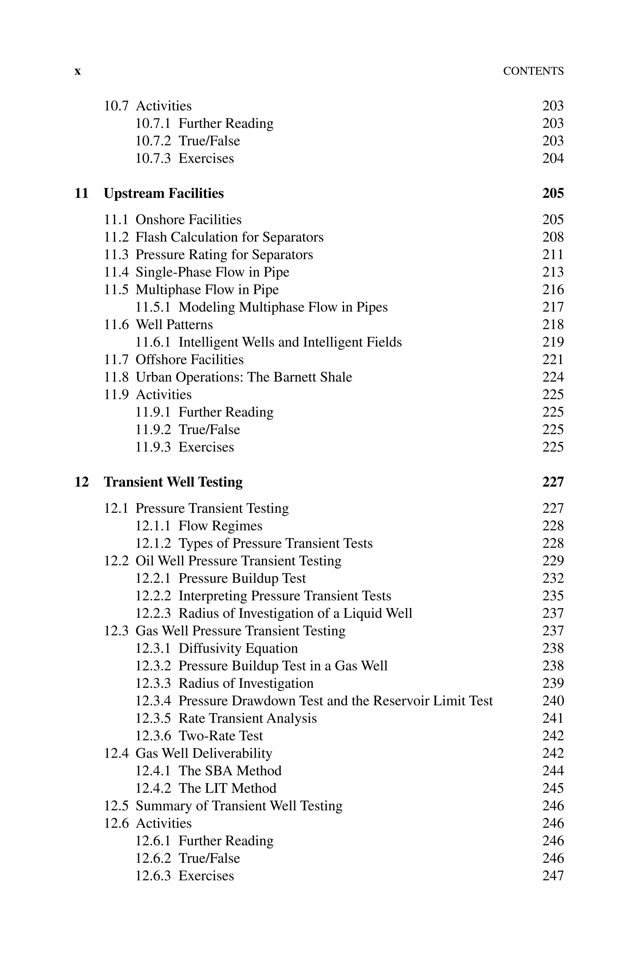 xContents
10.7 Activities 203
10.7.1 Further Reading 203
10.7.2 True/False 203
10.7.3 Exercises 204
11 Upstream Facilities 205
11.1 Onshore Facilities 205
11.2 Flash Calculation for Separators 208
11.3 Pressure Rating for Separators 211
11.4	Single‐Phase Flow in Pipe 213
11.5 Multiphase Flow in Pipe 216
11.5.1 Modeling Multiphase Flow in Pipes 217
11.6 Well Patterns 218
11.6.1 Intelligent Wells and Intelligent Fields 219
11.7 Offshore Facilities 221
11.8 Urban Operations: The Barnett Shale 224
11.9 Activities 225
11.9.1 Further Reading 225
11.9.2 True/False 225
11.9.3 Exercises 225
12	Transient Well Testing 227
12.1 Pressure Transient Testing 227
12.1.1 Flow Regimes 228
12.1.2 Types of Pressure Transient Tests 228
12.2 Oil Well Pressure Transient Testing 229
12.2.1 Pressure Buildup Test 232
12.2.2 Interpreting Pressure Transient Tests 235
12.2.3 Radius of Investigation of a Liquid Well 237
12.3 Gas Well Pressure Transient Testing 237
12.3.1 Diffusivity Equation 238
12.3.2 Pressure Buildup Test in a Gas Well 238
12.3.3 Radius of Investigation 239
12.3.4 Pressure Drawdown Test and the Reservoir Limit Test 240
12.3.5 Rate Transient Analysis 241
12.3.6 Two‐Rate Test 242
12.4 Gas Well Deliverability 242
12.4.1 The SBA Method 244
12.4.2 The LIT Method 245
12.5	Summary of Transient Well Testing 246
12.6 Activities 246
12.6.1 Further Reading 246
12.6.2 True/False 246
12.6.3 Exercises 247
 