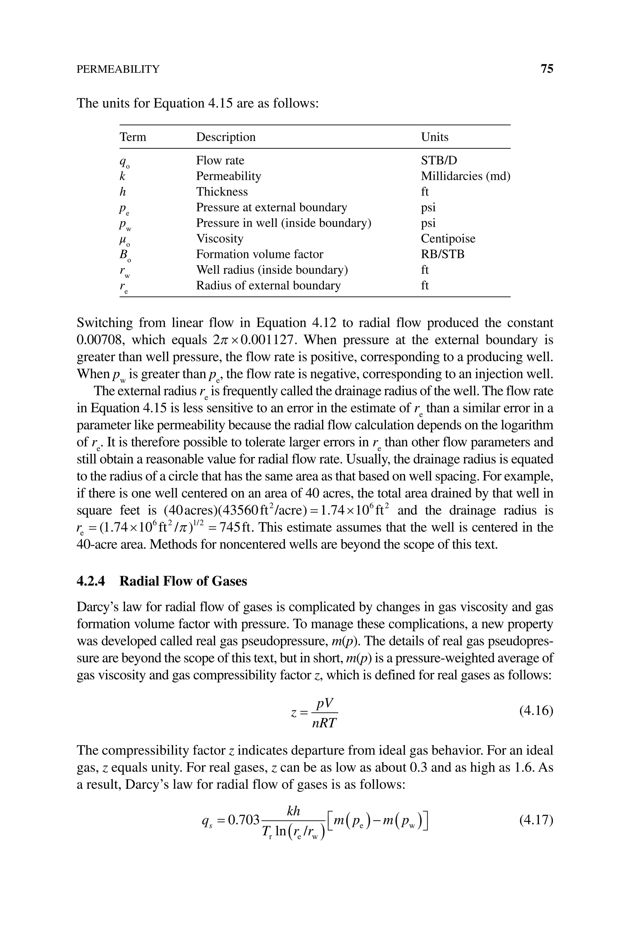 PERMEABILITY 75
The units for Equation 4.15 are as follows:
Term Description Units
qo
Flow rate STB/D
k Permeability Millidarcies (md)
h Thickness ft
pe
Pressure at external boundary psi
pw
Pressure in well (inside boundary) psi
μo
Viscosity Centipoise
Bo
Formation volume factor RB/STB
rw
Well radius (inside boundary) ft
re
Radius of external boundary ft
Switching from linear flow in Equation 4.12 to radial flow produced the constant
0.00708, which equals 2 0 001127
π × . . When pressure at the external boundary is
greater than well pressure, the flow rate is positive, corresponding to a producing well.
When pw
is greater than pe
, the flow rate is negative, corresponding to an injection well.
The external radius re
is frequently called the drainage radius of the well. The flow rate
in Equation 4.15 is less sensitive to an error in the estimate of re
than a similar error in a
parameter like permeability because the radial flow calculation depends on the logarithm
of re
. It is therefore possible to tolerate larger errors in re
than other flow parameters and
still obtain a reasonable value for radial flow rate. Usually, the drainage radius is equated
to the radius of a circle that has the same area as that based on well spacing. For example,
if there is one well centered on an area of 40 acres, the total area drained by that well in
square feet is ( )( ) .
40 43560 1 74 10
2 6 2
acres ft /acre ft
= × and the drainage radius is
re ft / ft
= × =
( . ) /
1 74 10 745
6 2 1 2
π . This estimate assumes that the well is centered in the
40‐acre area. Methods for noncentered wells are beyond the scope of this text.
4.2.4 Radial Flow of Gases
Darcy’s law for radial flow of gases is complicated by changes in gas viscosity and gas
formation volume factor with pressure. To manage these complications, a new property
was developed called real gas pseudopressure, m(p). The details of real gas pseudopres-
sure are beyond the scope of this text, but in short, m(p) is a pressure‐weighted average of
gas viscosity and gas compressibility factor z, which is defined for real gases as follows:
z
pV
nRT
= (4.16)
The compressibility factor z indicates departure from ideal gas behavior. For an ideal
gas, z equals unity. For real gases, z can be as low as about 0.3 and as high as 1.6. As
a result, Darcy’s law for radial flow of gases is as follows:
q
kh
T r r
m p m p
s =
( )
( )− ( )

 

0 703
.
ln
r e w
e w
/
(4.17)
 