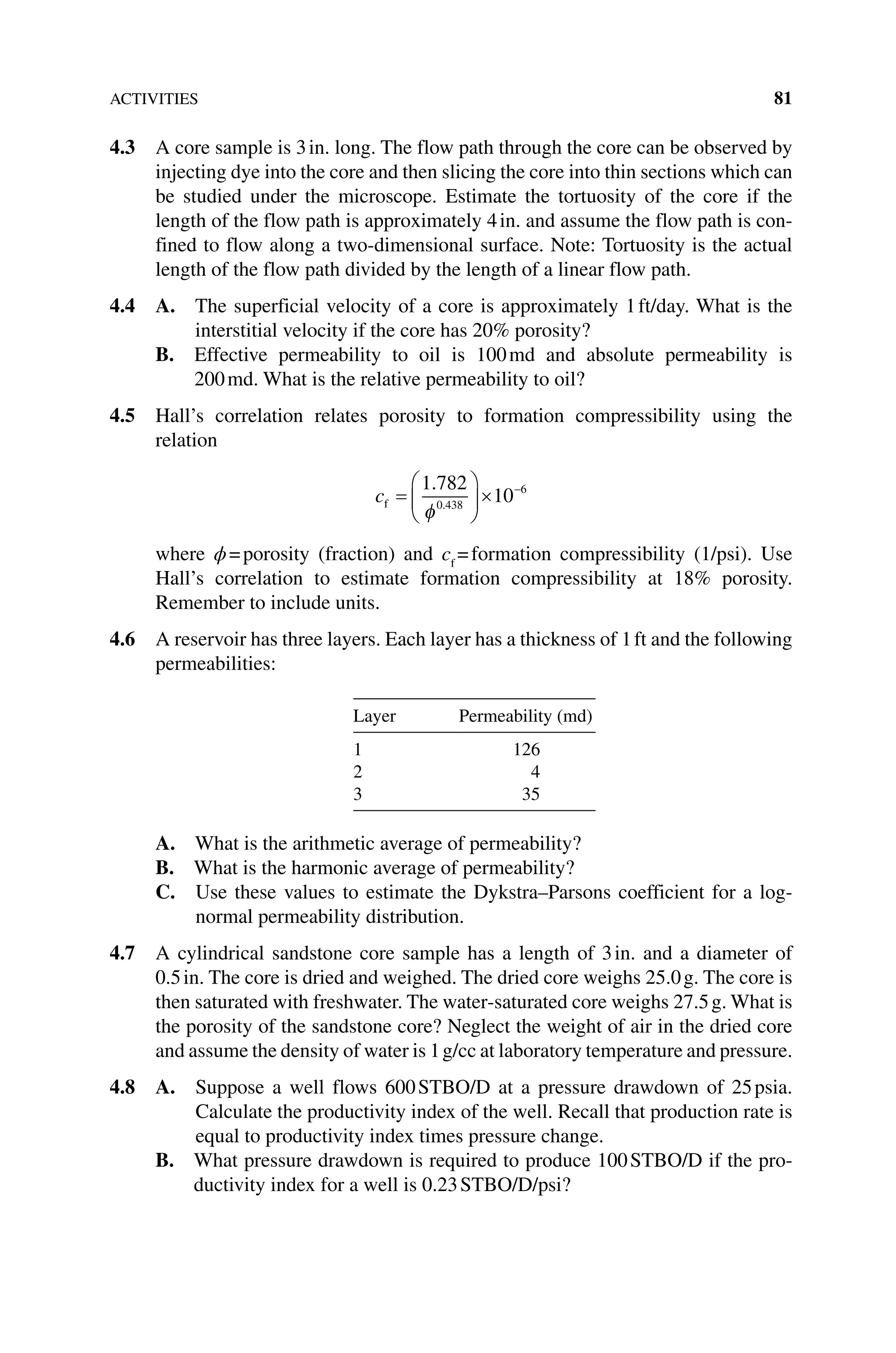 ACTIVITIES 81
4.3 A core sample is 3in. long. The flow path through the core can be observed by
injecting dye into the core and then slicing the core into thin sections which can
be studied under the microscope. Estimate the tortuosity of the core if the
length of the flow path is approximately 4in. and assume the flow path is con-
fined to flow along a two‐dimensional surface. Note: Tortuosity is the actual
length of the flow path divided by the length of a linear flow path.
4.4 A. 
The superficial velocity of a core is approximately 1ft/day. What is the
interstitial velocity if the core has 20% porosity?
B. 
Effective permeability to oil is 100md and absolute permeability is
200md. What is the relative permeability to oil?
4.5 Hall’s correlation relates porosity to formation compressibility using the
relation
cf =





× −
1 782
10
0 438
6
.
.
φ
where ϕ=porosity (fraction) and cf
=formation compressibility (1/psi). Use
Hall’s correlation to estimate formation compressibility at 18% porosity.
Remember to include units.
4.6 A reservoir has three layers. Each layer has a thickness of 1ft and the following
permeabilities:
Layer Permeability (md)
1 126
2 4
3 35
A. 
What is the arithmetic average of permeability?
B. 
What is the harmonic average of permeability?
C. 
Use these values to estimate the Dykstra–Parsons coefficient for a log-
normal permeability distribution.
4.7 A cylindrical sandstone core sample has a length of 3in. and a diameter of
0.5in. The core is dried and weighed. The dried core weighs 25.0g. The core is
then saturated with freshwater. The water‐saturated core weighs 27.5g. What is
the porosity of the sandstone core? Neglect the weight of air in the dried core
and assume the density of water is 1g/cc at laboratory temperature and pressure.
4.8 A. 
Suppose a well flows 600STBO/D at a pressure drawdown of 25psia.
Calculate the productivity index of the well. Recall that production rate is
equal to productivity index times pressure change.
B. 
What pressure drawdown is required to produce 100STBO/D if the pro-
ductivity index for a well is 0.23STBO/D/psi?
 