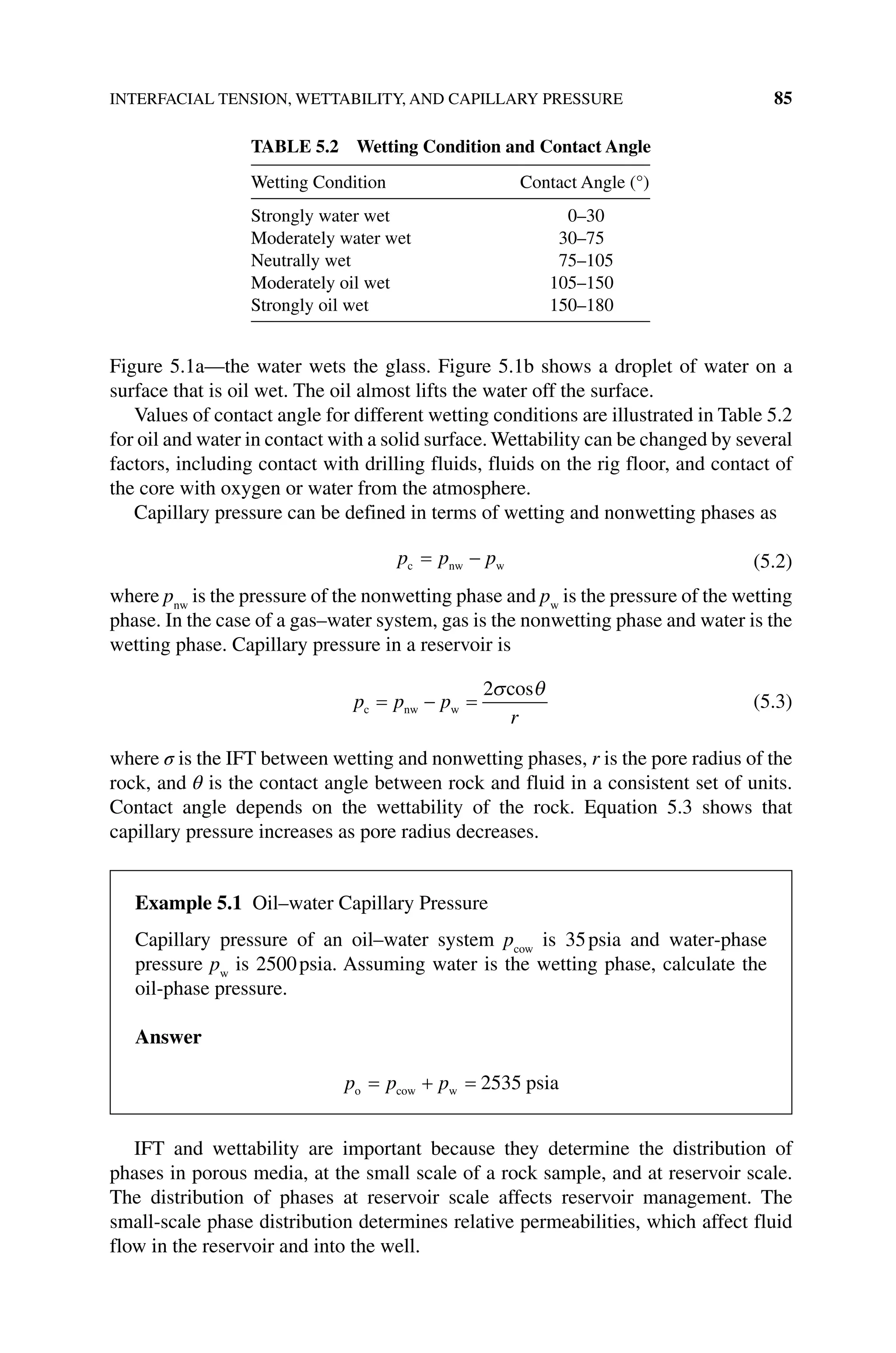 INTERFACIAL TENSION, WETTABILITY, AND CAPILLARY PRESSURE 85
Figure 5.1a—the water wets the glass. Figure 5.1b shows a droplet of water on a
­
surface that is oil wet. The oil almost lifts the water off the surface.
Values of contact angle for different wetting conditions are illustrated in Table 5.2
for oil and water in contact with a solid surface. Wettability can be changed by ­several
factors, including contact with drilling fluids, fluids on the rig floor, and contact of
the core with oxygen or water from the atmosphere.
Capillary pressure can be defined in terms of wetting and nonwetting phases as
p p p
c nw w
= − (5.2)
where pnw
is the pressure of the nonwetting phase and pw
is the pressure of the wetting
phase. In the case of a gas–water system, gas is the nonwetting phase and water is the
wetting phase. Capillary pressure in a reservoir is
p p p
r
c nw w
= − =
2σ θ
cos
(5.3)
where σ is the IFT between wetting and nonwetting phases, r is the pore radius of the
rock, and θ is the contact angle between rock and fluid in a consistent set of units.
Contact angle depends on the wettability of the rock. Equation 5.3 shows that
­
capillary pressure increases as pore radius decreases.
IFT and wettability are important because they determine the distribution of
phases in porous media, at the small scale of a rock sample, and at reservoir scale.
The distribution of phases at reservoir scale affects reservoir management. The
small‐scale phase distribution determines relative permeabilities, which affect fluid
flow in the reservoir and into the well.
Table 5.2 Wetting Condition and Contact Angle
Wetting Condition Contact Angle (°)
Strongly water wet 0–30
Moderately water wet 30–75
Neutrally wet 75–105
Moderately oil wet 105–150
Strongly oil wet 150–180
Example 5.1 Oil–water Capillary Pressure
Capillary pressure of an oil–water system pcow
is 35psia and water‐phase
pressure pw
is 2500psia. Assuming water is the wetting phase, calculate the
oil‐phase pressure.
Answer
p p p
o cow w psia
= + = 2535
 