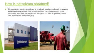 How is petroleum obtained?
 Oil companies obtain petroleum or crude oil by discovering oil reservoirs
and establishing oil rigs. The oil rigs drill into the reservoirs and extract
petroleum, which refineries process into products such as gasoline, diesel
fuel, asphalt and petroleum jelly.
 
