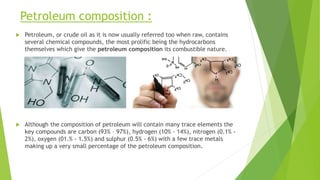 Petroleum composition :
 Petroleum, or crude oil as it is now usually referred too when raw, contains
several chemical compounds, the most prolific being the hydrocarbons
themselves which give the petroleum composition its combustible nature.
 Although the composition of petroleum will contain many trace elements the
key compounds are carbon (93% – 97%), hydrogen (10% - 14%), nitrogen (0.1% -
2%), oxygen (01.% - 1.5%) and sulphur (0.5% - 6%) with a few trace metals
making up a very small percentage of the petroleum composition.
 