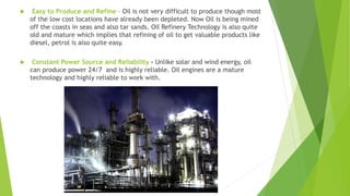  Easy to Produce and Refine – Oil is not very difficult to produce though most
of the low cost locations have already been depleted. Now Oil is being mined
off the coasts in seas and also tar sands. Oil Refinery Technology is also quite
old and mature which implies that refining of oil to get valuable products like
diesel, petrol is also quite easy.
 Constant Power Source and Reliability - Unlike solar and wind energy, oil
can produce power 24/7 and is highly reliable. Oil engines are a mature
technology and highly reliable to work with.
 