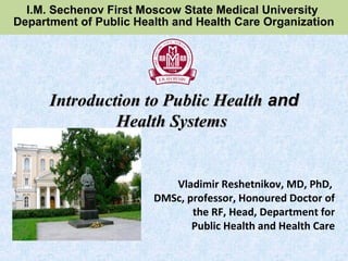 Vladimir Reshetnikov, MD, PhD,
DMSc, professor, Honoured Doctor of
the RF, Head, Department for
Public Health and Health Care
Introduction to Public HealthIntroduction to Public Health andand
Health SystemsHealth Systems
I.M. Sechenov First Moscow State Medical University
Department of Public Health and Health Care Organization
 