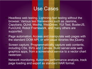 Use Cases
●

●

●

●

Headless web testing. Lightning-fast testing without the
browser. Various test frameworks such as Jasmine,
Capybara, QUnit, Mocha, WebDriver, YUI Test, BusterJS,
FuncUnit, Robot Framework, and many others are
supported.
Page automation. Access and manipulate web pages with
the standard DOM API, or with usual libraries like jQuery.
Screen capture. Programmatically capture web contents,
including CSs, SVG and Canvas. Build server-side web
graphics apps, from a screenshot service to a vector chart
rasterizer.
Network monitoring. Automate performance analysis, track
page loading and export as standard HAR format.

 