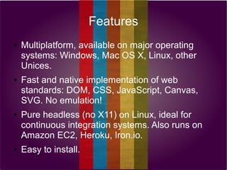 Features
●

●

●

●

Multiplatform, available on major operating
systems: Windows, Mac OS X, Linux, other
Unices.
Fast and native implementation of web
standards: DOM, CSS, JavaScript, Canvas,
SVG. No emulation!
Pure headless (no X11) on Linux, ideal for
continuous integration systems. Also runs on
Amazon EC2, Heroku, Iron.io.
Easy to install.

 