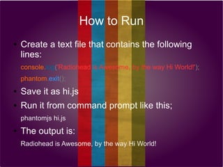How to Run
●

Create a text file that contains the following
lines:
console.log('Radiohead is Awesome, by the way Hi World!');
phantom.exit();

●

Save it as hi.js

●

Run it from command prompt like this;
phantomjs hi.js

●

The output is:
Radiohead is Awesome, by the way Hi World!

 