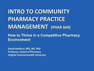 INTRO TO COMMUNITY
PHARMACY PRACTICE
MANAGEMENT (PHAR 660)
David Holdford, RPh, MS, PhD
Professor, School of Pharmacy
Virginia Commonwealth University
How to Thrive in a Competitive Pharmacy
Environment
 