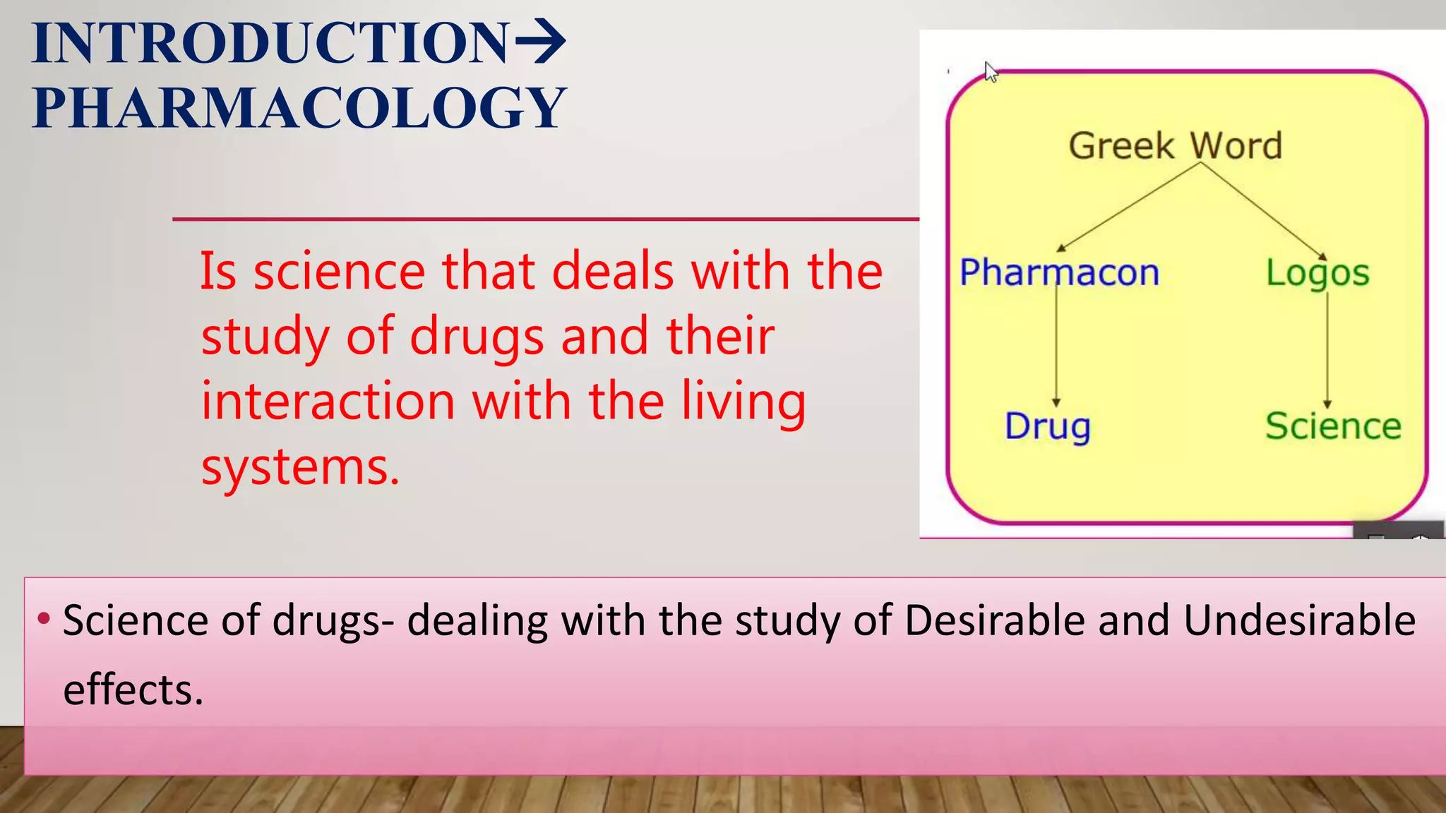 INTRODUCTION
PHARMACOLOGY
• Science of drugs- dealing with the study of Desirable and Undesirable
effects.
Is science that deals with the
study of drugs and their
interaction with the living
systems.
 
