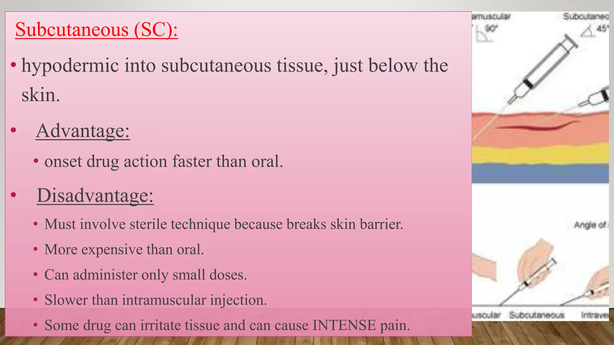 Subcutaneous (SC):
• hypodermic into subcutaneous tissue, just below the
skin.
• Advantage:
• onset drug action faster than oral.
• Disadvantage:
• Must involve sterile technique because breaks skin barrier.
• More expensive than oral.
• Can administer only small doses.
• Slower than intramuscular injection.
• Some drug can irritate tissue and can cause INTENSE pain.
 