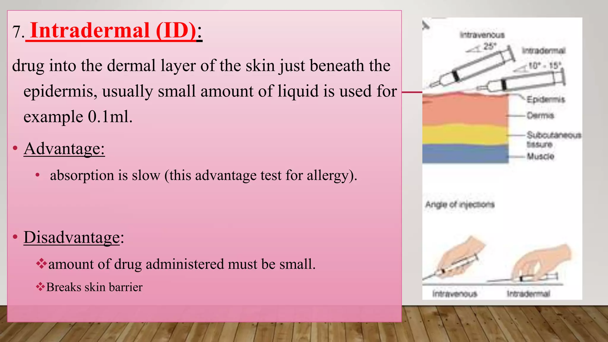 7. Intradermal (ID):
drug into the dermal layer of the skin just beneath the
epidermis, usually small amount of liquid is used for
example 0.1ml.
• Advantage:
• absorption is slow (this advantage test for allergy).
• Disadvantage:
amount of drug administered must be small.
Breaks skin barrier
 