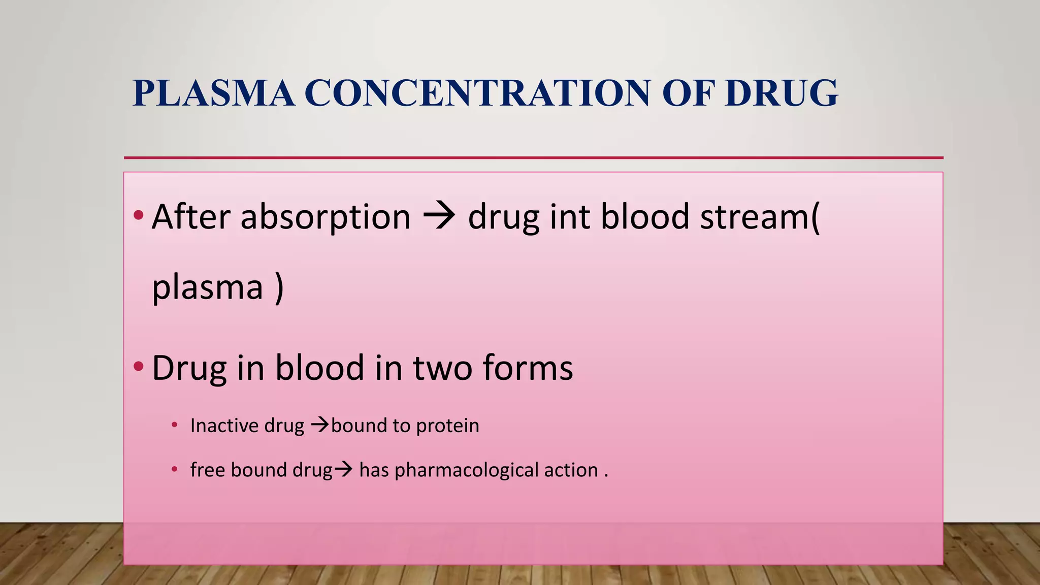 PLASMA CONCENTRATION OF DRUG
•After absorption  drug int blood stream(
plasma )
•Drug in blood in two forms
• Inactive drug bound to protein
• free bound drug has pharmacological action .
 