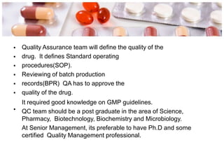 •
•
•
•
•
•
Quality Assurance team will define the quality of the
drug. It defines Standard operating
procedures(SOP).
Reviewing of batch production
records(BPR) QA has to approve the
quality of the drug.
It required good knowledge on GMP guidelines.
QC team should be a post graduate in the area of Science,
Pharmacy, Biotechnology, Biochemistry and Microbiology.
At Senior Management, its preferable to have Ph.D and some
certified Quality Management professional.
•
 